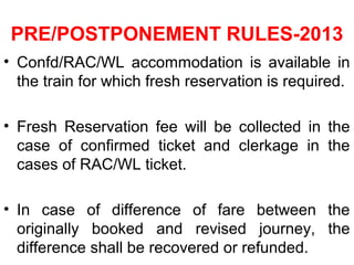 PRE/POSTPONEMENT RULES-2013
• Confd/RAC/WL accommodation is available in
the train for which fresh reservation is required.
• Fresh Reservation fee will be collected in the
case of confirmed ticket and clerkage in the
cases of RAC/WL ticket.
• In case of difference of fare between the
originally booked and revised journey, the
difference shall be recovered or refunded.
 