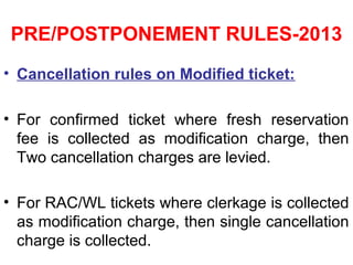 PRE/POSTPONEMENT RULES-2013
• Cancellation rules on Modified ticket:
• For confirmed ticket where fresh reservation
fee is collected as modification charge, then
Two cancellation charges are levied.
• For RAC/WL tickets where clerkage is collected
as modification charge, then single cancellation
charge is collected.
 