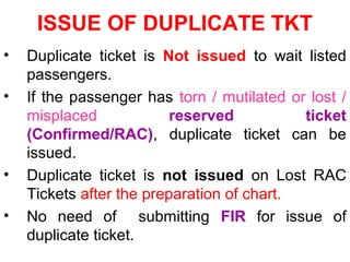 ISSUE OF DUPLICATE TKT
• Duplicate ticket is Not issued to wait listed
passengers.
• If the passenger has torn / mutilated or lost /
misplaced reserved ticket
(Confirmed/RAC), duplicate ticket can be
issued.
• Duplicate ticket is not issued on Lost RAC
Tickets after the preparation of chart.
• No need of submitting FIR for issue of
duplicate ticket.
 