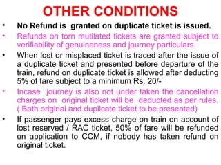 OTHER CONDITIONS
• No Refund is granted on duplicate ticket is issued.
• Refunds on torn mutilated tickets are granted subject to
verifiability of genuineness and journey particulars.
• When lost or misplaced ticket is traced after the issue of
a duplicate ticket and presented before departure of the
train, refund on duplicate ticket is allowed after deducting
5% of fare subject to a minimum Rs. 20/-
• Incase journey is also not under taken the cancellation
charges on original ticket will be deducted as per rules.
( Both original and duplicate ticket to be presented)
• If passenger pays excess charge on train on account of
lost reserved / RAC ticket, 50% of fare will be refunded
on application to CCM, if nobody has taken refund on
original ticket.
 