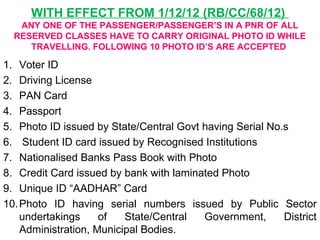 WITH EFFECT FROM 1/12/12 (RB/CC/68/12)
ANY ONE OF THE PASSENGER/PASSENGER’S IN A PNR OF ALL
RESERVED CLASSES HAVE TO CARRY ORIGINAL PHOTO ID WHILE
TRAVELLING. FOLLOWING 10 PHOTO ID’S ARE ACCEPTED
1. Voter ID
2. Driving License
3. PAN Card
4. Passport
5. Photo ID issued by State/Central Govt having Serial No.s
6. Student ID card issued by Recognised Institutions
7. Nationalised Banks Pass Book with Photo
8. Credit Card issued by bank with laminated Photo
9. Unique ID “AADHAR” Card
10.Photo ID having serial numbers issued by Public Sector
undertakings of State/Central Government, District
Administration, Municipal Bodies.
 