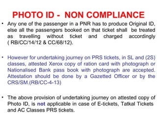 PHOTO ID - NON COMPLIANCE
• Any one of the passenger in a PNR has to produce Original ID,
else all the passengers booked on that ticket shall be treated
as travelling without ticket and charged accordingly
( RB/CC/14/12 & CC/68/12).
• However for undertaking journey on PRS tickets, in SL and (2S)
classes, attested Xerox copy of ration card with photograph or
Nationalised Bank pass book with photograph are accepted.
Attestation should be done by a Gazetted Officer or by the
CRS/SM.(RB/CC-4-13)
• The above provision of undertaking journey on attested copy of
Photo ID, is not applicable in case of E-tickets, Tatkal Tickets
and AC Classes PRS tickets.
 