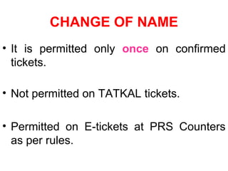 CHANGE OF NAME
• It is permitted only once on confirmed
tickets.
• Not permitted on TATKAL tickets.
• Permitted on E-tickets at PRS Counters
as per rules.
 