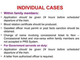 INDIVIDUAL CASES
• Within family members:
• Application should be given 24 hours before scheduled
departure of the train.
• Blood relation certificate should be produced.
• Gazetted officer must permit or post facto sanction should be
obtained.
• Change of name involving concessional ticket to Non –
Concessional ticket and vice-versa within family members are
not accepted in PRS System.
• For Government servants on duty:
• Application should be given 24 hours before scheduled
departure of the train.
• A letter from authorized officer is required.
 