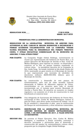 Estado Libre Asociado de Puerto Rico
Legislatura Municipal Arecibo
P.O. Box 1086, Arecibo, PR 00613
Teléfono: (787) 333-1032-1033
RESOLUCION NUM.____ P DE R NUM.____
SERIE: 2017-2018
PRESENTADA POR LA ADMINISTRACION MUNICIPAL
RESOLUCION DE LA LEGISLATURA MUNICIPAL DE ARECIBO PARA
AUTORIZAR AL HON. CARLOS M. MOLINA RODRIGUEZ A ESTABLECER Y
FIRMAR ACUERDOS COLABORATIVOS CON LA COMPAÑIA YINGKE
GLOBAL HOLDINGS, PARA EL DESARROLLO DEL PARQUE TEMATICO
CHINO, Y OTRAS INICIATIVAS COMERCIALES EN EL MUNICIPIO DE
ARECIBO; Y PARA OTROS FINES”
POR CUANTO: La Compañía Yingke Global Holdings, recientemente se
reunió con representación del Gobierno de Puerto Rico, y el
primer Ejecutivo del Municipio de Arecibo el Hon. Carlo M.
Molina Rodríguez, para expresar su interés en desarrollar y
construir en la Isla un parque temático resaltando su
cultura china. La presidenta ejecutiva de la Compañía la
Sra. Linda Yang, ha estado visitando la Isla desde finales del
2016, mostrando un gran interés en el Municipio de Arecibo
lo que representaría una inversión de alrededor de
doscientos millones ($200.000.000) dólares para el
Municipio de Arecibo.
POR CUANTO: La construcción y desarrollo de este parque de
entretenimiento, será uno de clase mundial cultural
destacando el folklore de diferentes regiones de China,
convirtiéndose en un atractivo para todo el mundo
incrementado así, el turismo para nuestro Municipio de
Arecibo y Puerto Rico. Se proyecta un aumento en empleo
regulares y un aumento en el área de construcción lo cual
beneficiaria al comercio local.
POR CUANTO: Una delegación de funcionario del Gobierno de Puerto Rico,
incluyendo al Hon. Carlos M. Molina Rodríguez visitará al
país de China, para llevar acabo reuniones de trabajo con el
fin de establecer y desarrollar el plan para la construcción
del Parque de entretenimiento y otras iniciativas comerciales,
POR TANTO: RESUÉLVASE POR LA LEGISLATURA MUNICIPAL DE
ARECIBO REUNIDA EN SESIÓN EXTRAORDINARIA,
LUNES, 4 DE SEPTIEMBRE DE 2017, A TALES EFECTOS
LO SIGUIENTES:
SECCION 1RA: Se autoriza al Primer Ejecutivo, Hon. Carlos M. Molina
Rodríguez, a establecer y firmar acuerdos, contratos o
decretos necesarios y pertinentes para el desarrollo y
construcción del parque de entretenimiento cultura chino,
propuesto por la compañía Yingke Global Holdings.
 