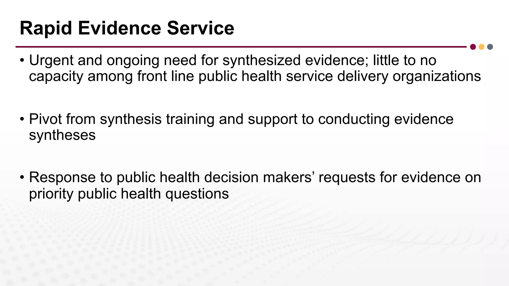 Rapid Evidence Service
• Urgent and ongoing need for synthesized evidence; little to no
capacity among front line public health service delivery organizations
• Pivot from synthesis training and support to conducting evidence
syntheses
• Response to public health decision makers’ requests for evidence on
priority public health questions
 