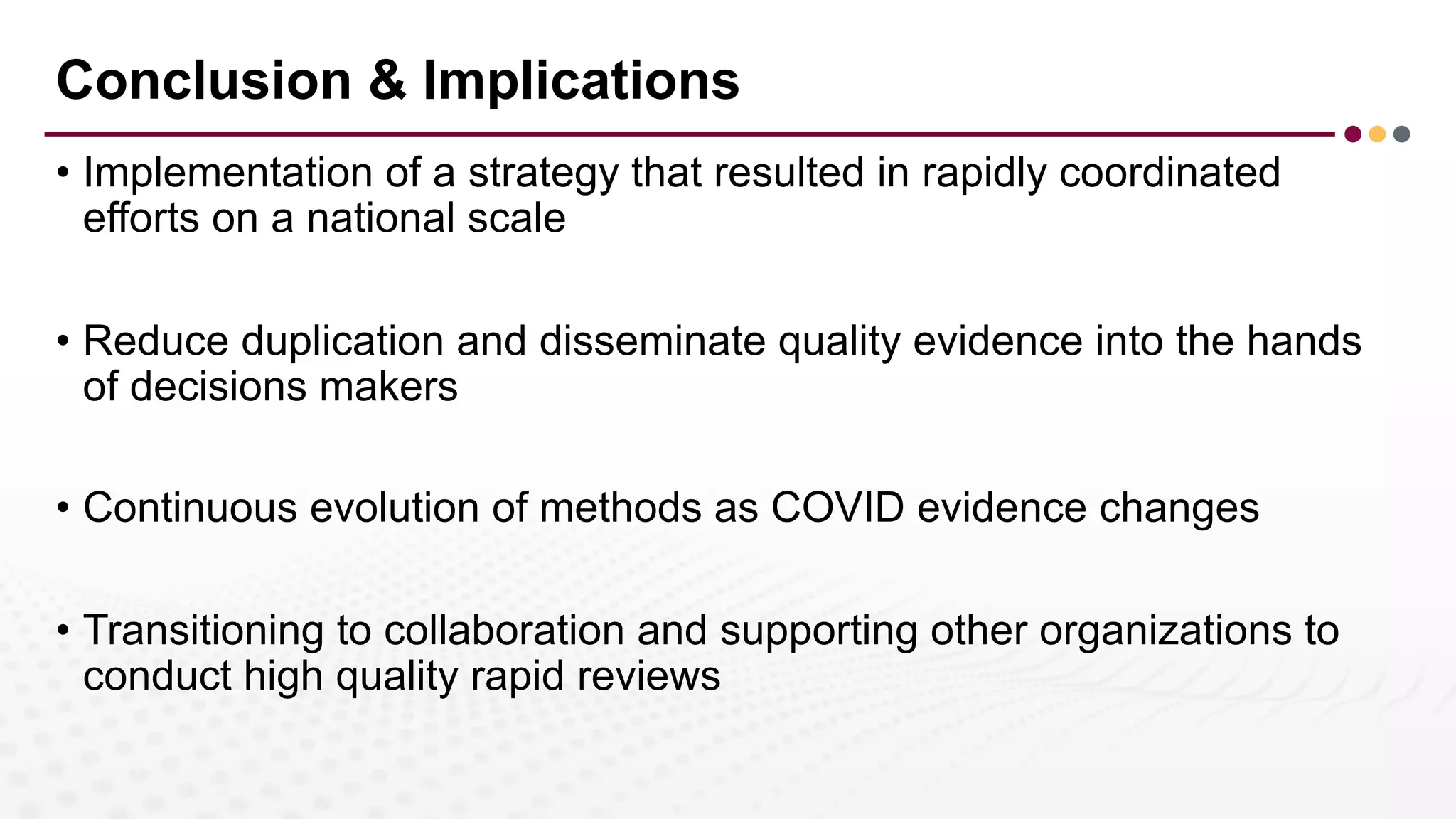 Conclusion & Implications
• Implementation of a strategy that resulted in rapidly coordinated
efforts on a national scale
• Reduce duplication and disseminate quality evidence into the hands
of decisions makers
• Continuous evolution of methods as COVID evidence changes
• Transitioning to collaboration and supporting other organizations to
conduct high quality rapid reviews
 