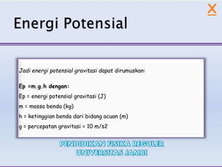 Jadi energi potensial gravitasi dapat dirumuskan:
Ep =m.g.h dengan:
Ep = energi potensial gravitasi (J)
m = massa benda (kg)
h = ketinggian benda dari bidang acuan (m)
g = percepatan gravitasi = 10 m/s2
X
 