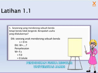 X
1. Seseorang yang mendorong sebuah benda
tetapi benda tidak bergerak. Berapakah usaha
yang dilakukannya?
Dik: seorang anak mendorong sebuah benda
s = 0 m
Dit: W=....?
Penyelesaian
W= F.s
= F.0
= 0 Jolule
 