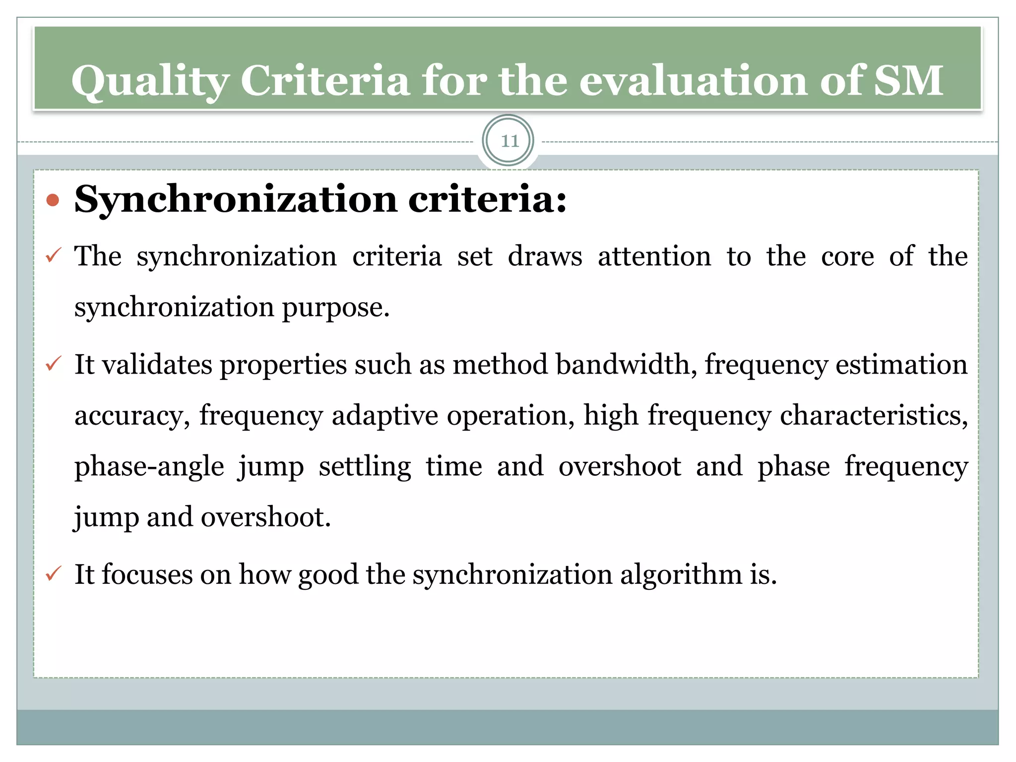 Quality Criteria for the evaluation of SM
 Synchronization criteria:
✓ The synchronization criteria set draws attention to the core of the
synchronization purpose.
✓ It validates properties such as method bandwidth, frequency estimation
accuracy, frequency adaptive operation, high frequency characteristics,
phase-angle jump settling time and overshoot and phase frequency
jump and overshoot.
✓ It focuses on how good the synchronization algorithm is.
11
 