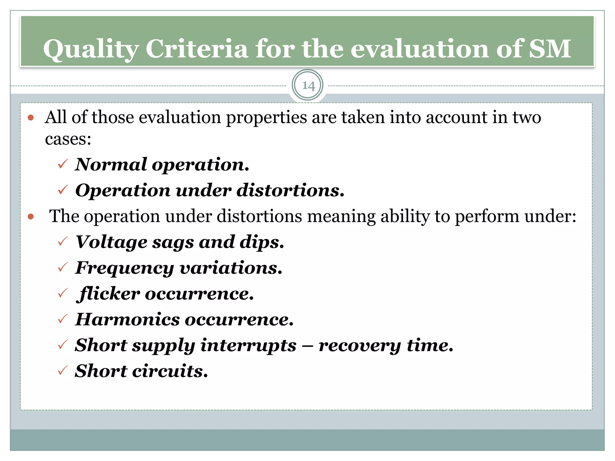 Quality Criteria for the evaluation of SM
 All of those evaluation properties are taken into account in two
cases:
✓ Normal operation.
✓ Operation under distortions.
 The operation under distortions meaning ability to perform under:
 Voltage sags and dips.
 Frequency variations.
 flicker occurrence.
 Harmonics occurrence.
 Short supply interrupts – recovery time.
 Short circuits.
14
 
