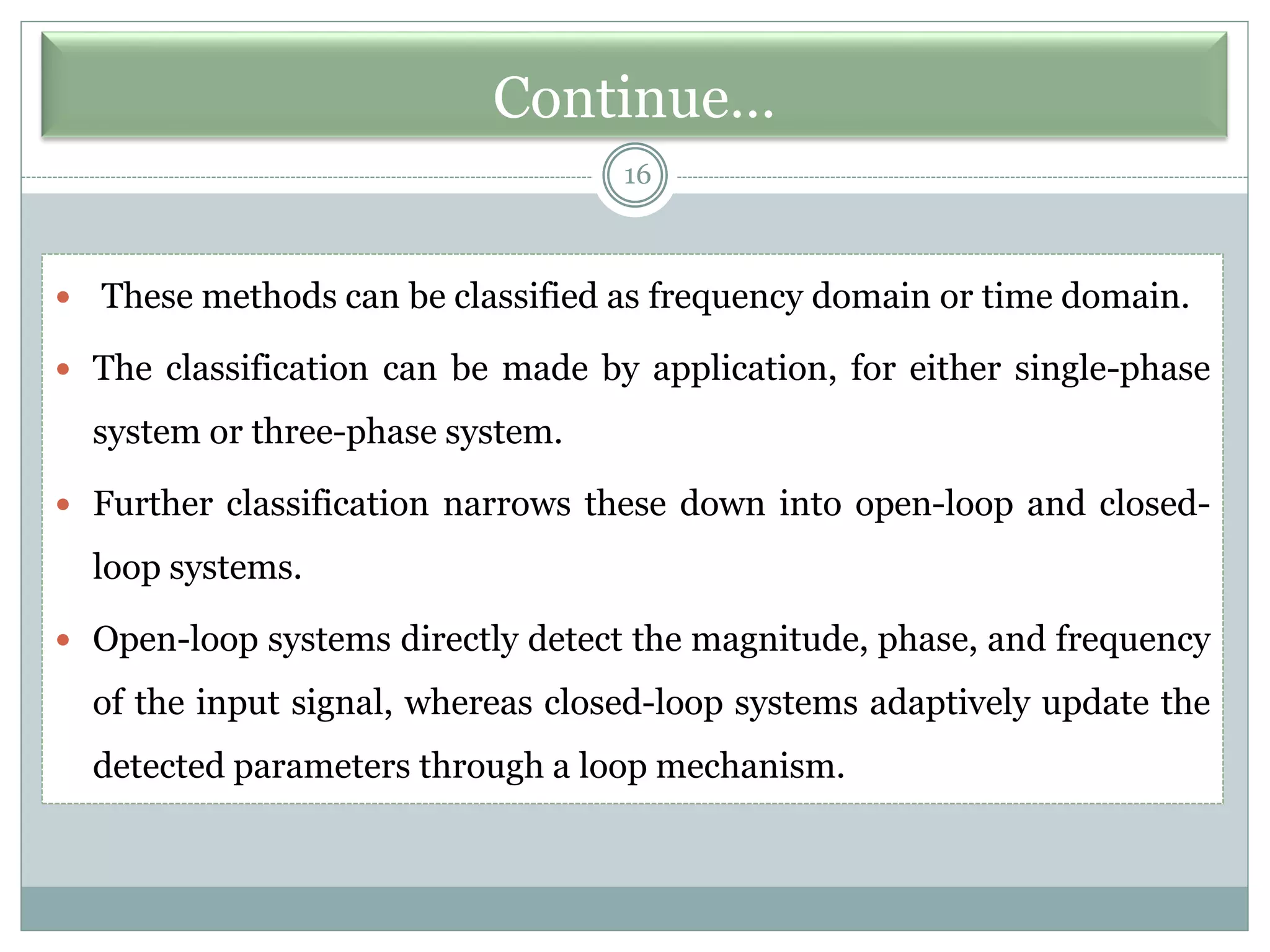Continue…
16
 These methods can be classified as frequency domain or time domain.
 The classification can be made by application, for either single-phase
system or three-phase system.
 Further classification narrows these down into open-loop and closed-
loop systems.
 Open-loop systems directly detect the magnitude, phase, and frequency
of the input signal, whereas closed-loop systems adaptively update the
detected parameters through a loop mechanism.
 