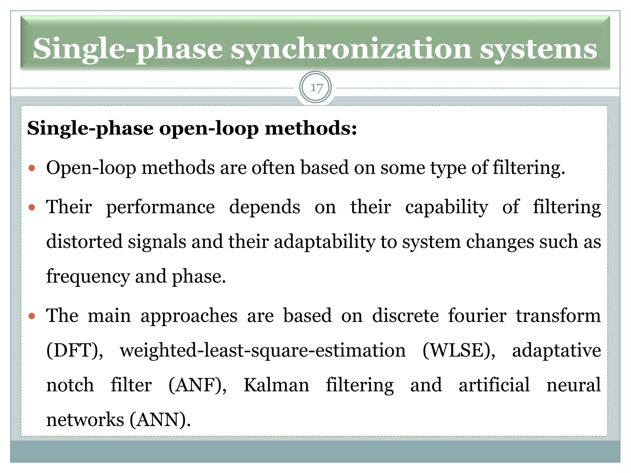 Single-phase synchronization systems
Single-phase open-loop methods:
 Open-loop methods are often based on some type of filtering.
 Their performance depends on their capability of filtering
distorted signals and their adaptability to system changes such as
frequency and phase.
 The main approaches are based on discrete fourier transform
(DFT), weighted-least-square-estimation (WLSE), adaptative
notch filter (ANF), Kalman filtering and artificial neural
networks (ANN).
17
 