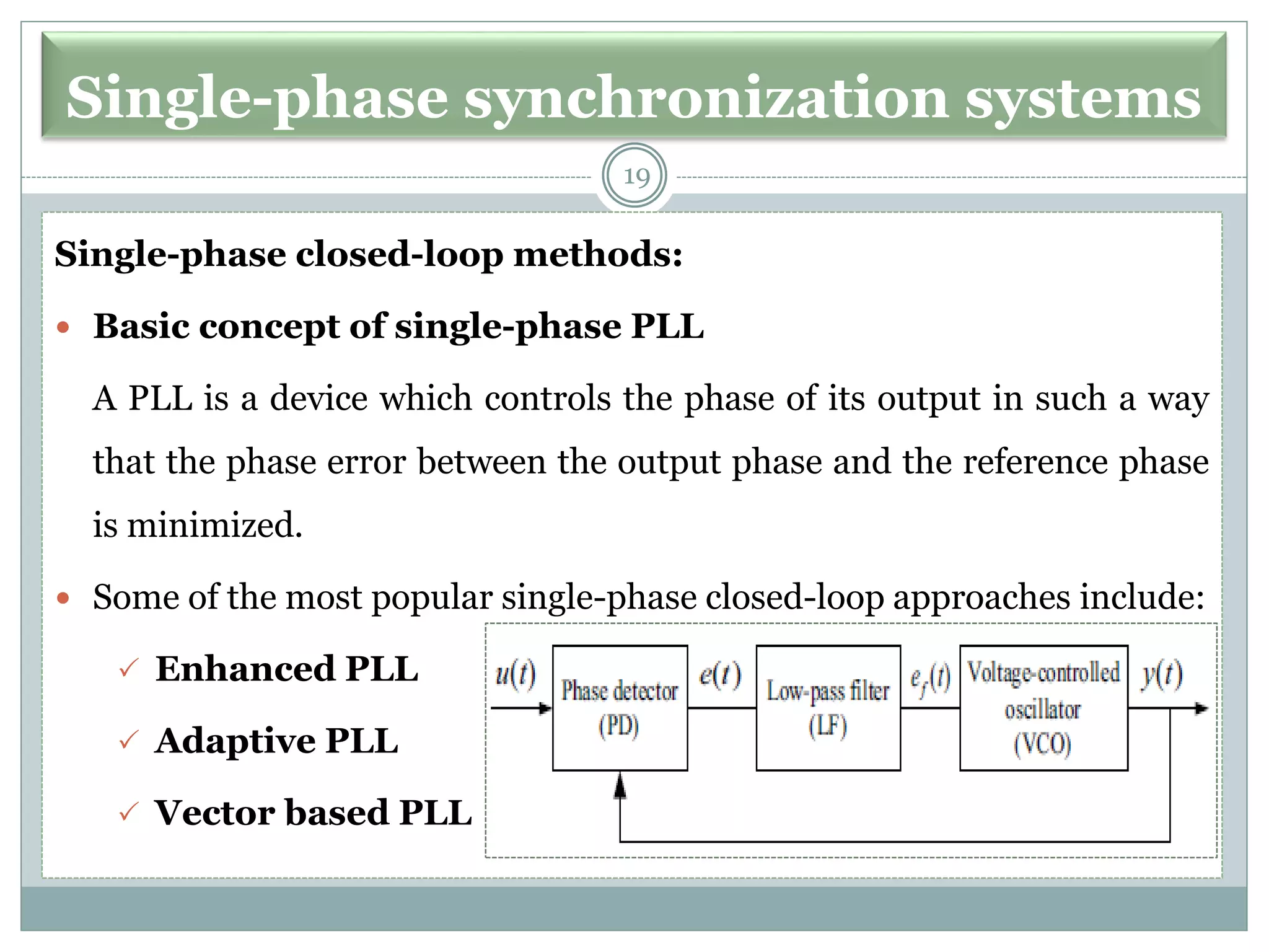 Single-phase synchronization systems
Single-phase closed-loop methods:
 Basic concept of single-phase PLL
A PLL is a device which controls the phase of its output in such a way
that the phase error between the output phase and the reference phase
is minimized.
 Some of the most popular single-phase closed-loop approaches include:
 Enhanced PLL
 Adaptive PLL
 Vector based PLL
19
 