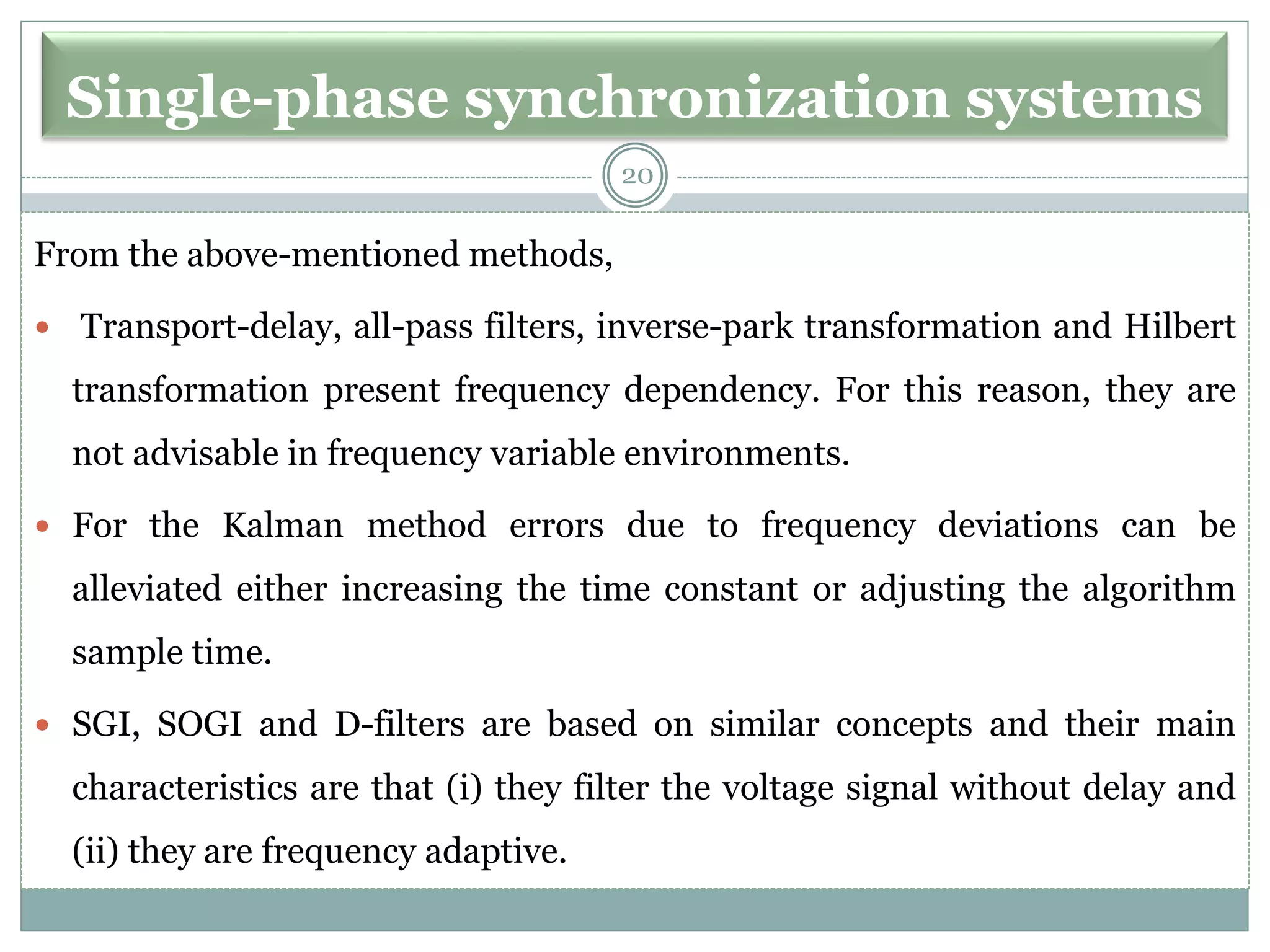 Single-phase synchronization systems
From the above-mentioned methods,
 Transport-delay, all-pass filters, inverse-park transformation and Hilbert
transformation present frequency dependency. For this reason, they are
not advisable in frequency variable environments.
 For the Kalman method errors due to frequency deviations can be
alleviated either increasing the time constant or adjusting the algorithm
sample time.
 SGI, SOGI and D-filters are based on similar concepts and their main
characteristics are that (i) they filter the voltage signal without delay and
(ii) they are frequency adaptive.
20
 