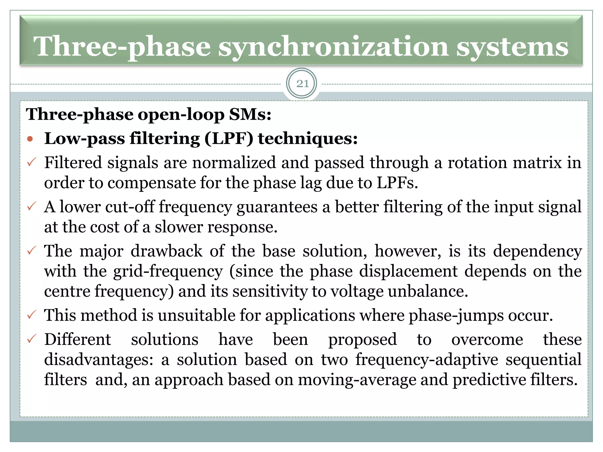 Three-phase synchronization systems
Three-phase open-loop SMs:
 Low-pass filtering (LPF) techniques:
 Filtered signals are normalized and passed through a rotation matrix in
order to compensate for the phase lag due to LPFs.
 A lower cut-off frequency guarantees a better filtering of the input signal
at the cost of a slower response.
 The major drawback of the base solution, however, is its dependency
with the grid-frequency (since the phase displacement depends on the
centre frequency) and its sensitivity to voltage unbalance.
 This method is unsuitable for applications where phase-jumps occur.
 Different solutions have been proposed to overcome these
disadvantages: a solution based on two frequency-adaptive sequential
filters and, an approach based on moving-average and predictive filters.
21
 