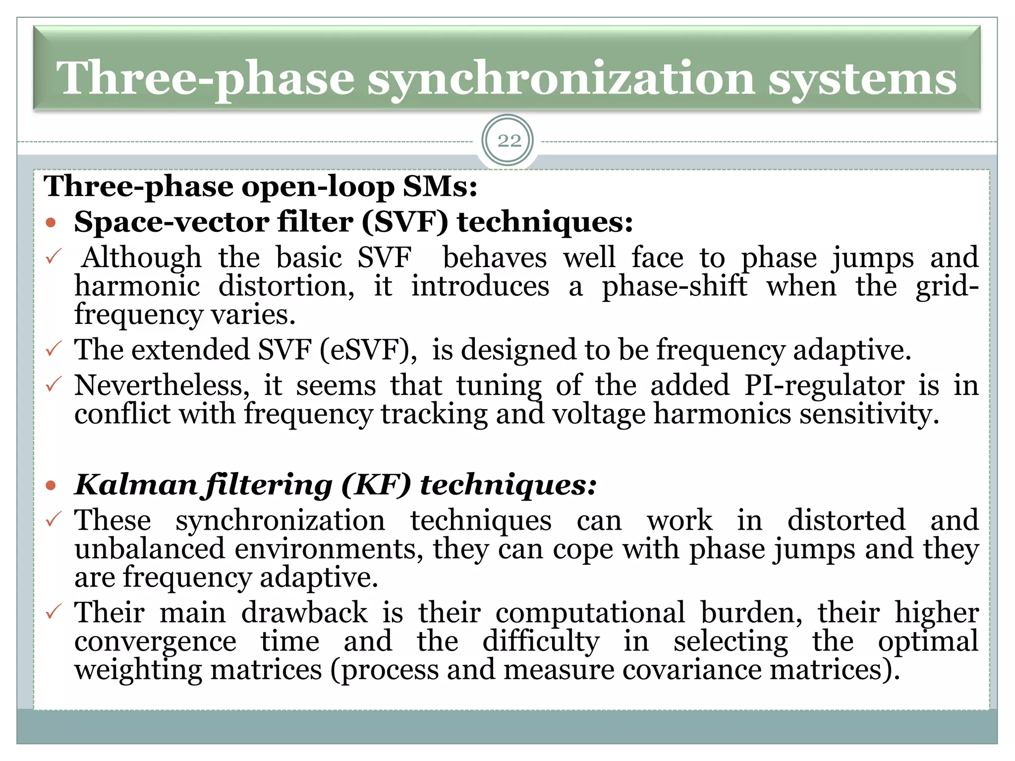 Three-phase synchronization systems
Three-phase open-loop SMs:
 Space-vector filter (SVF) techniques:
 Although the basic SVF behaves well face to phase jumps and
harmonic distortion, it introduces a phase-shift when the grid-
frequency varies.
 The extended SVF (eSVF), is designed to be frequency adaptive.
 Nevertheless, it seems that tuning of the added PI-regulator is in
conflict with frequency tracking and voltage harmonics sensitivity.
 Kalman filtering (KF) techniques:
 These synchronization techniques can work in distorted and
unbalanced environments, they can cope with phase jumps and they
are frequency adaptive.
 Their main drawback is their computational burden, their higher
convergence time and the difficulty in selecting the optimal
weighting matrices (process and measure covariance matrices).
22
 
