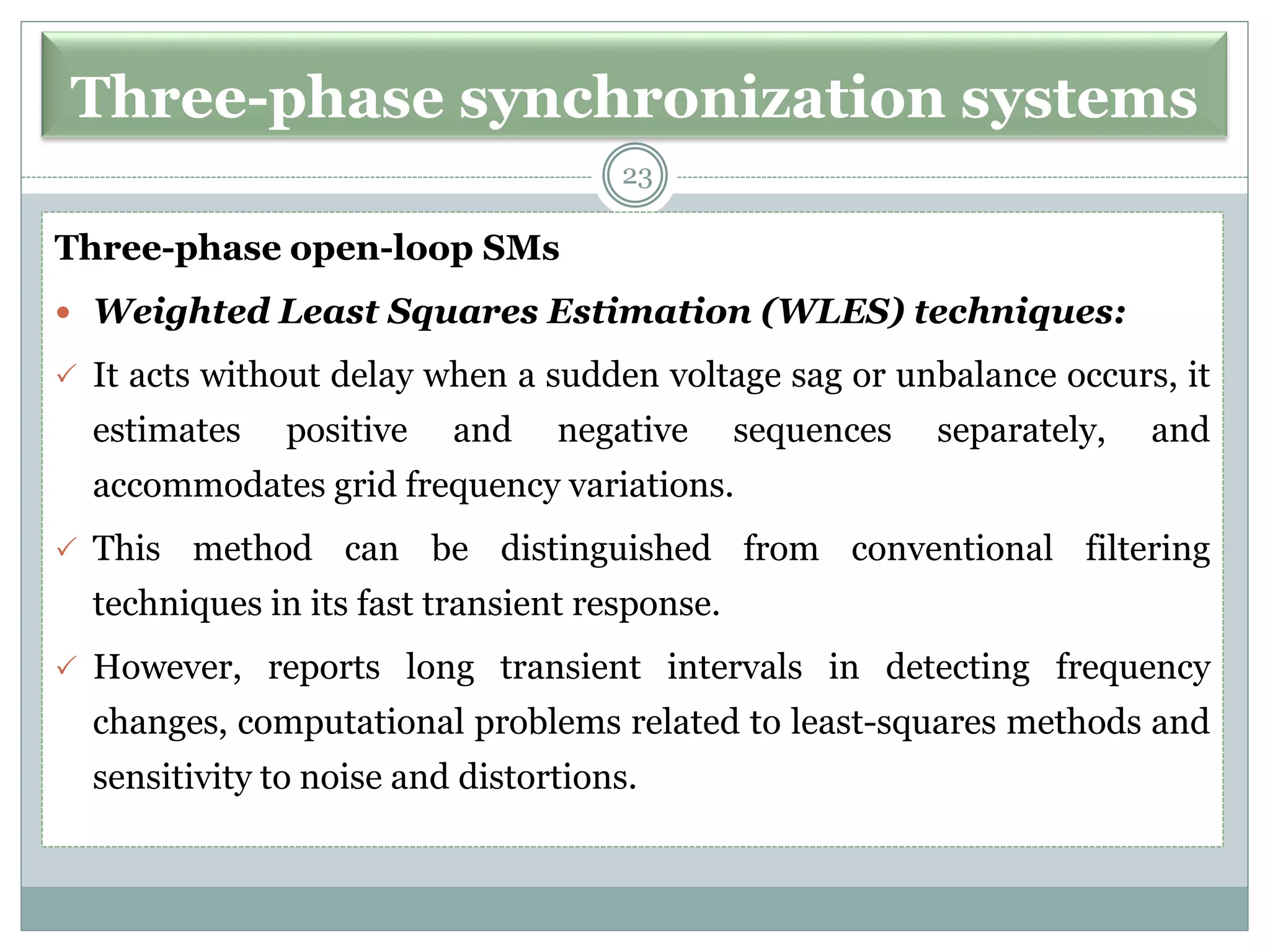 Three-phase synchronization systems
Three-phase open-loop SMs
 Weighted Least Squares Estimation (WLES) techniques:
 It acts without delay when a sudden voltage sag or unbalance occurs, it
estimates positive and negative sequences separately, and
accommodates grid frequency variations.
 This method can be distinguished from conventional filtering
techniques in its fast transient response.
 However, reports long transient intervals in detecting frequency
changes, computational problems related to least-squares methods and
sensitivity to noise and distortions.
23
 