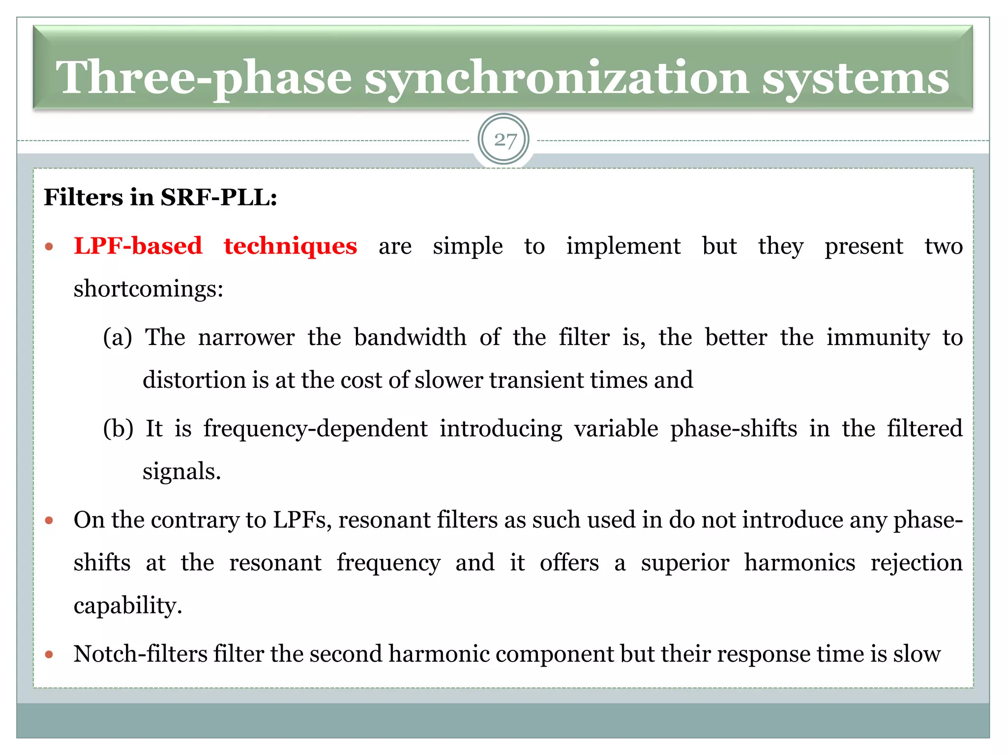 Three-phase synchronization systems
Filters in SRF-PLL:
 LPF-based techniques are simple to implement but they present two
shortcomings:
(a) The narrower the bandwidth of the filter is, the better the immunity to
distortion is at the cost of slower transient times and
(b) It is frequency-dependent introducing variable phase-shifts in the filtered
signals.
 On the contrary to LPFs, resonant filters as such used in do not introduce any phase-
shifts at the resonant frequency and it offers a superior harmonics rejection
capability.
 Notch-filters filter the second harmonic component but their response time is slow
27
 