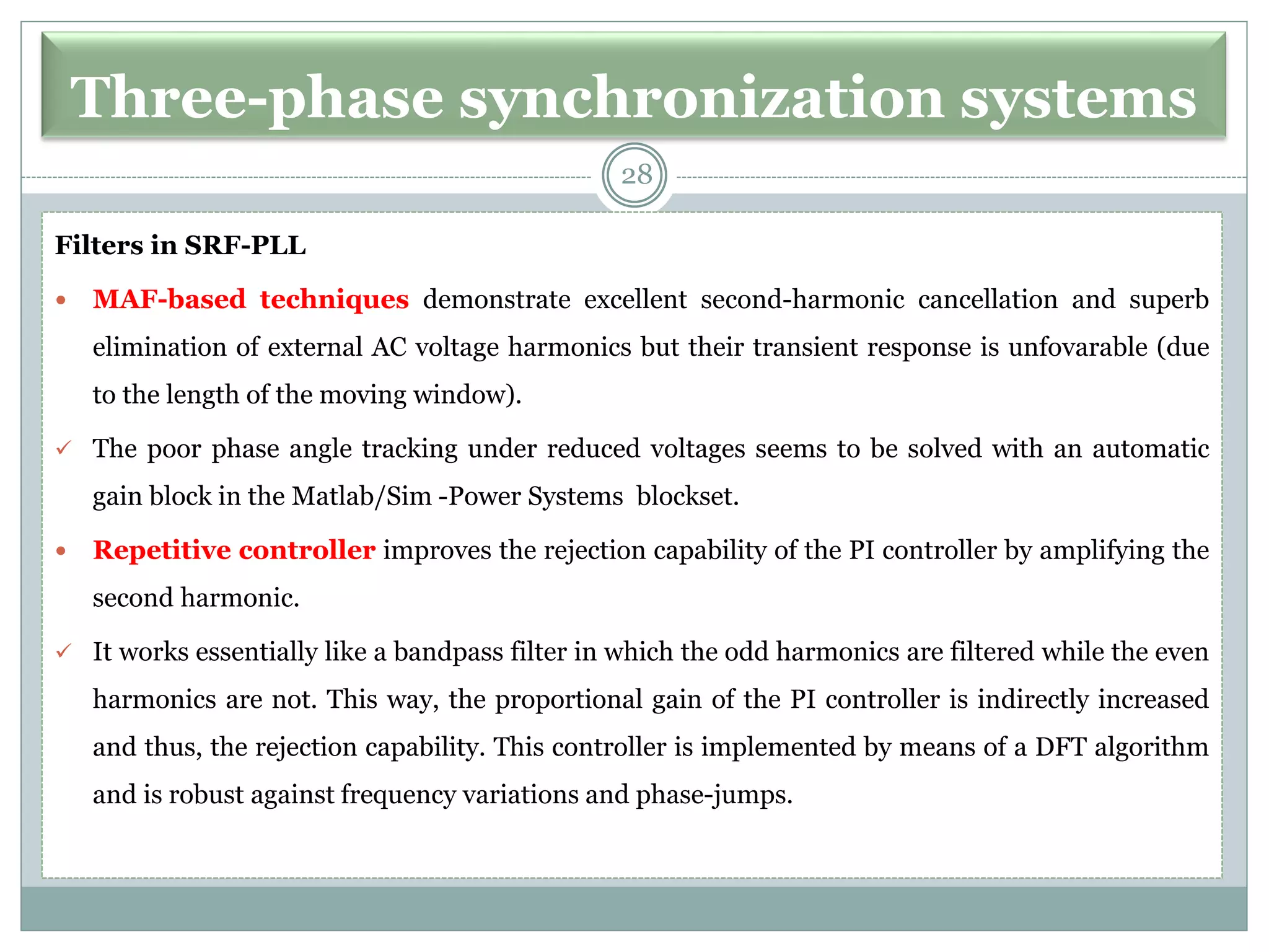 Three-phase synchronization systems
Filters in SRF-PLL
 MAF-based techniques demonstrate excellent second-harmonic cancellation and superb
elimination of external AC voltage harmonics but their transient response is unfovarable (due
to the length of the moving window).
✓ The poor phase angle tracking under reduced voltages seems to be solved with an automatic
gain block in the Matlab/Sim -Power Systems blockset.
 Repetitive controller improves the rejection capability of the PI controller by amplifying the
second harmonic.
✓ It works essentially like a bandpass filter in which the odd harmonics are filtered while the even
harmonics are not. This way, the proportional gain of the PI controller is indirectly increased
and thus, the rejection capability. This controller is implemented by means of a DFT algorithm
and is robust against frequency variations and phase-jumps.
28
 