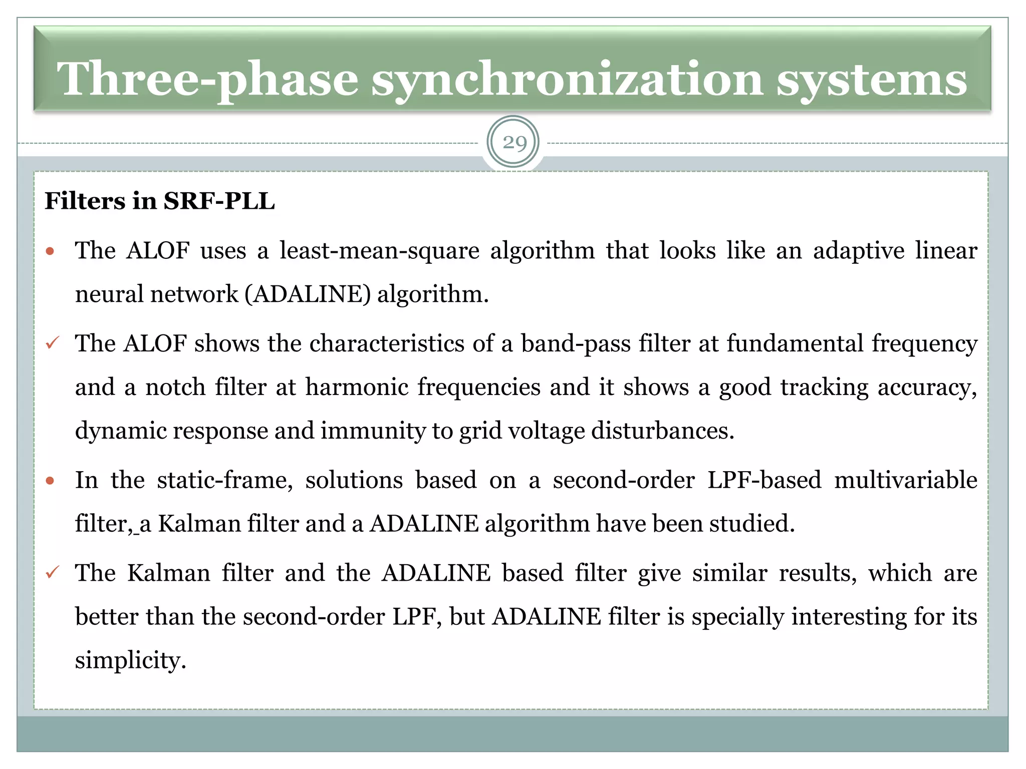 Three-phase synchronization systems
Filters in SRF-PLL
 The ALOF uses a least-mean-square algorithm that looks like an adaptive linear
neural network (ADALINE) algorithm.
✓ The ALOF shows the characteristics of a band-pass filter at fundamental frequency
and a notch filter at harmonic frequencies and it shows a good tracking accuracy,
dynamic response and immunity to grid voltage disturbances.
 In the static-frame, solutions based on a second-order LPF-based multivariable
filter, a Kalman filter and a ADALINE algorithm have been studied.
✓ The Kalman filter and the ADALINE based filter give similar results, which are
better than the second-order LPF, but ADALINE filter is specially interesting for its
simplicity.
29
 
