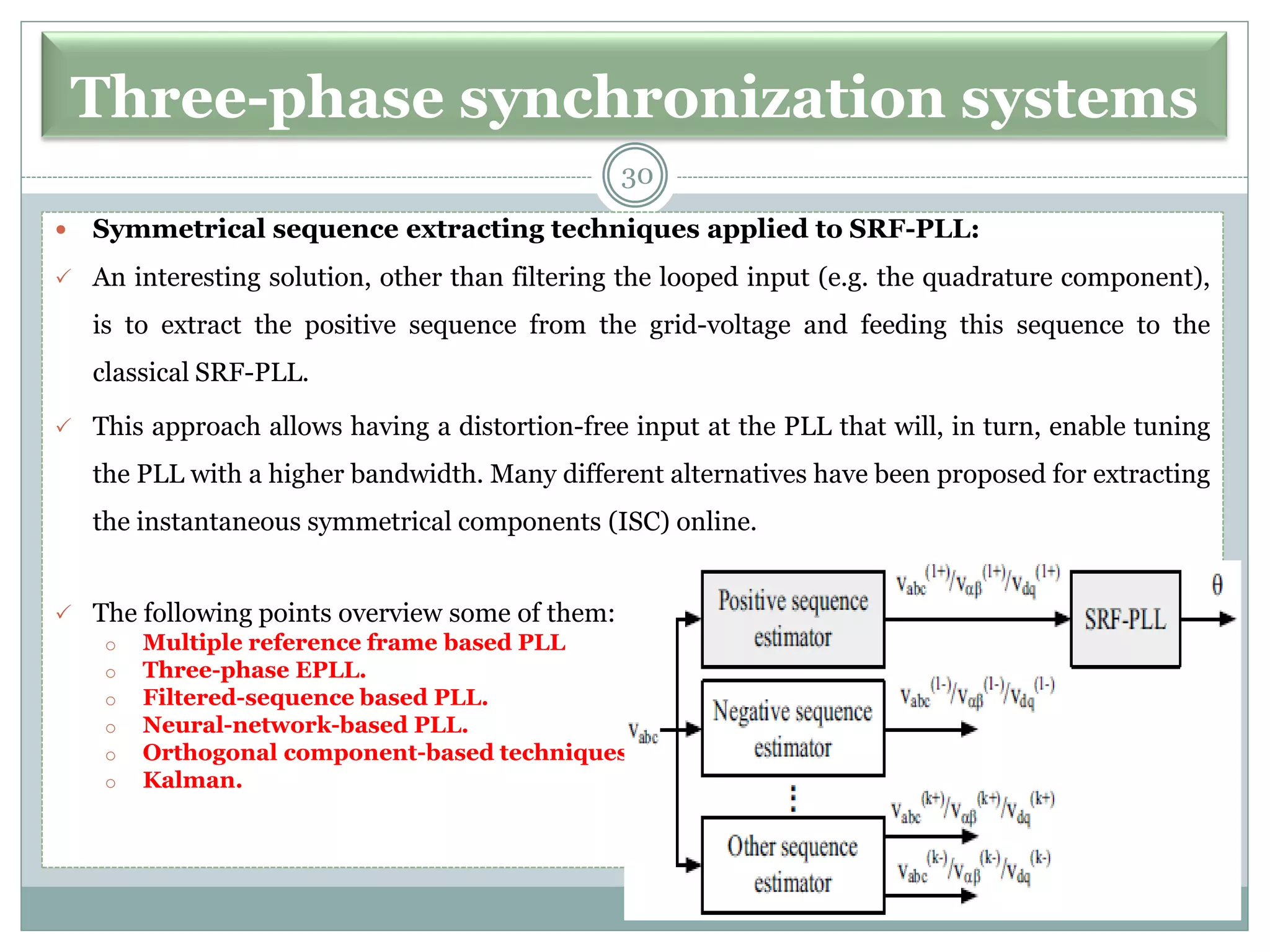 Three-phase synchronization systems
 Symmetrical sequence extracting techniques applied to SRF-PLL:
 An interesting solution, other than filtering the looped input (e.g. the quadrature component),
is to extract the positive sequence from the grid-voltage and feeding this sequence to the
classical SRF-PLL.
 This approach allows having a distortion-free input at the PLL that will, in turn, enable tuning
the PLL with a higher bandwidth. Many different alternatives have been proposed for extracting
the instantaneous symmetrical components (ISC) online.
 The following points overview some of them:
o Multiple reference frame based PLL
o Three-phase EPLL.
o Filtered-sequence based PLL.
o Neural-network-based PLL.
o Orthogonal component-based techniques.
o Kalman.
30
 