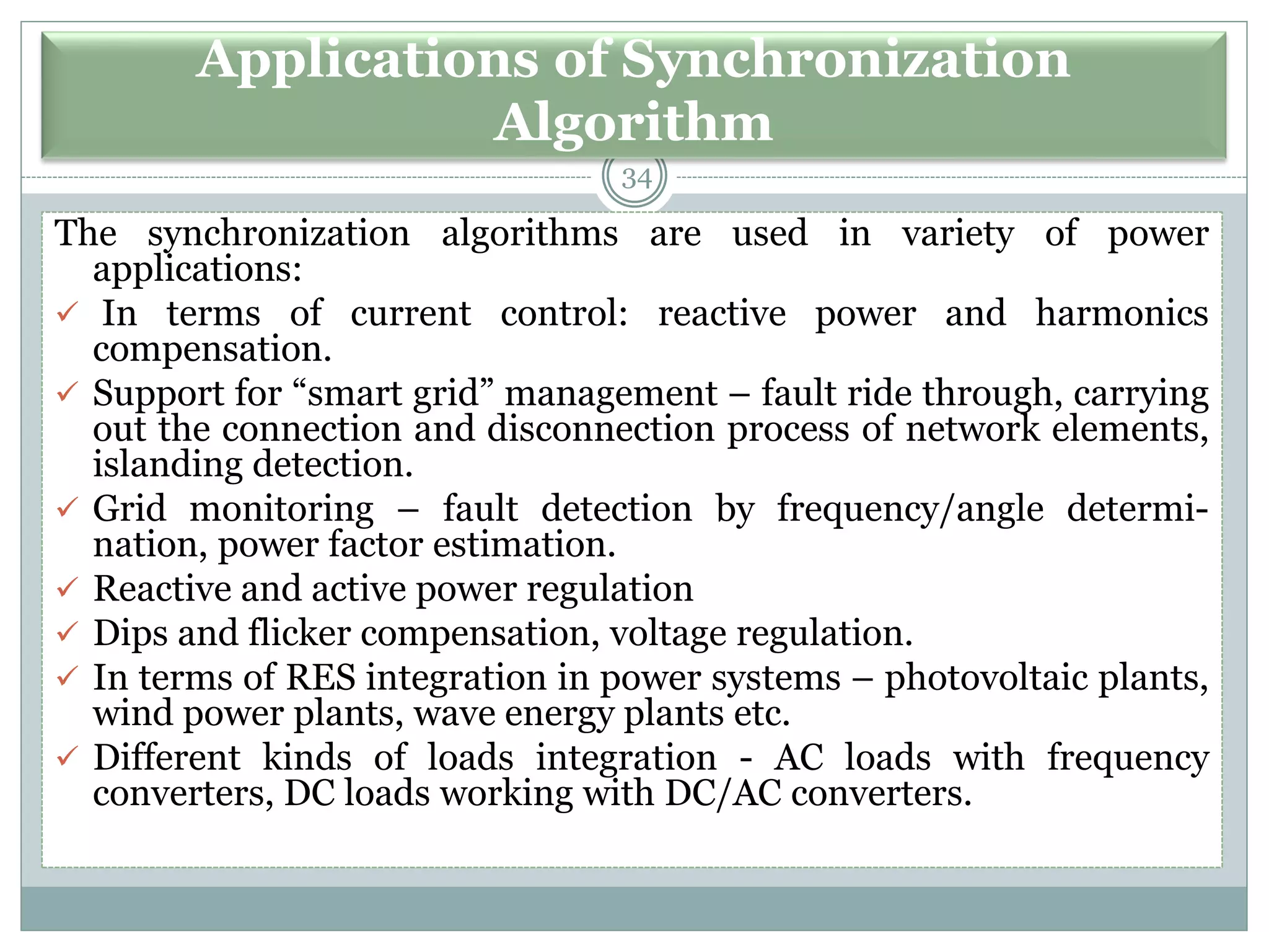 Applications of Synchronization
Algorithm
34
The synchronization algorithms are used in variety of power
applications:
✓ In terms of current control: reactive power and harmonics
compensation.
✓ Support for “smart grid” management – fault ride through, carrying
out the connection and disconnection process of network elements,
islanding detection.
✓ Grid monitoring – fault detection by frequency/angle determi-
nation, power factor estimation.
✓ Reactive and active power regulation
✓ Dips and flicker compensation, voltage regulation.
✓ In terms of RES integration in power systems – photovoltaic plants,
wind power plants, wave energy plants etc.
✓ Different kinds of loads integration - AC loads with frequency
converters, DC loads working with DC/AC converters.
 