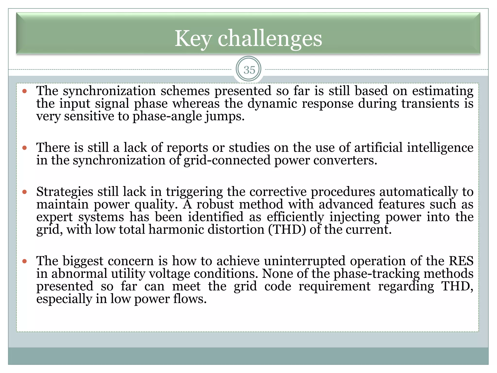 Key challenges
 The synchronization schemes presented so far is still based on estimating
the input signal phase whereas the dynamic response during transients is
very sensitive to phase-angle jumps.
 There is still a lack of reports or studies on the use of artificial intelligence
in the synchronization of grid-connected power converters.
 Strategies still lack in triggering the corrective procedures automatically to
maintain power quality. A robust method with advanced features such as
expert systems has been identified as efficiently injecting power into the
grid, with low total harmonic distortion (THD) of the current.
 The biggest concern is how to achieve uninterrupted operation of the RES
in abnormal utility voltage conditions. None of the phase-tracking methods
presented so far can meet the grid code requirement regarding THD,
especially in low power flows.
35
 