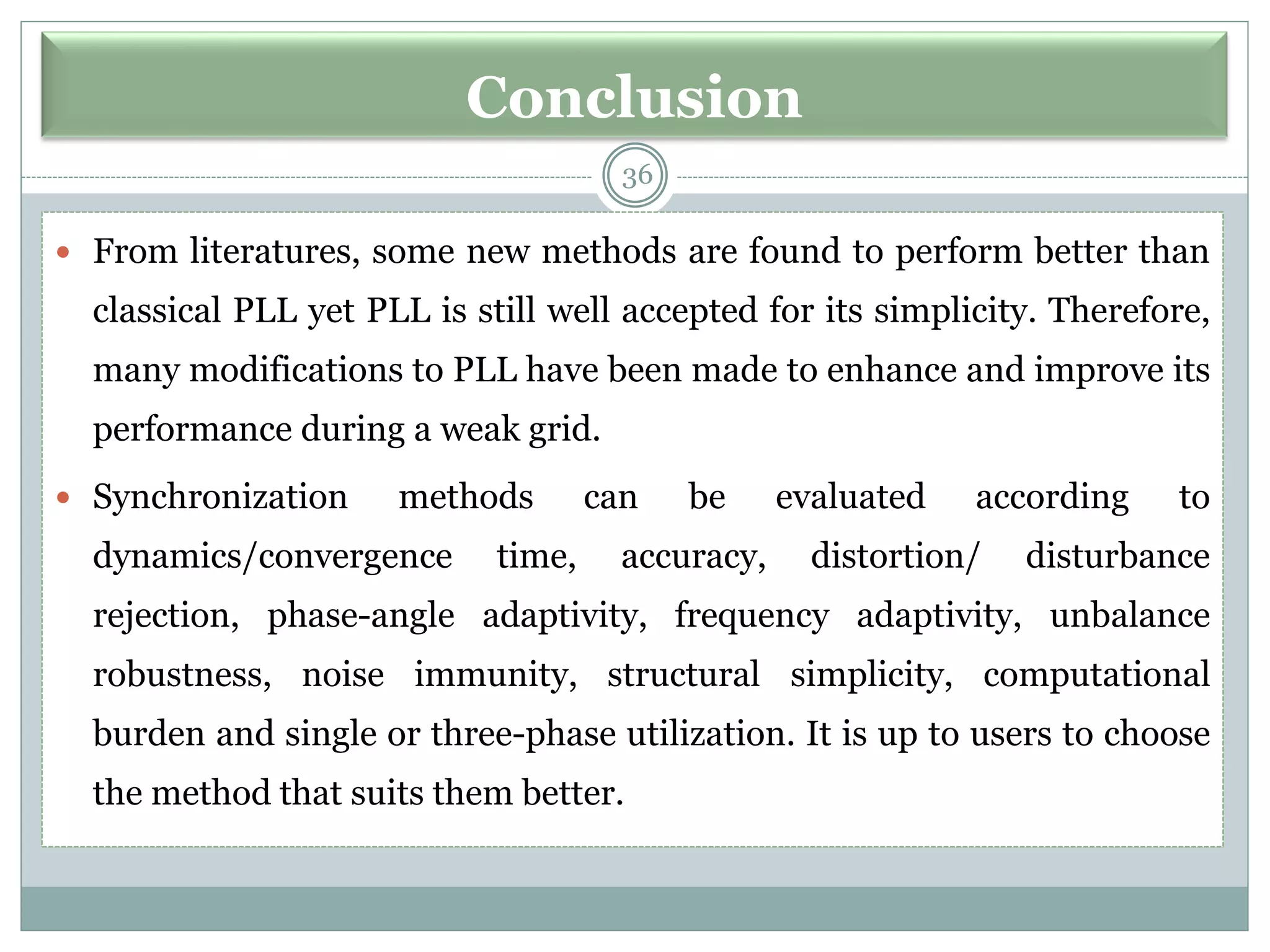 Conclusion
 From literatures, some new methods are found to perform better than
classical PLL yet PLL is still well accepted for its simplicity. Therefore,
many modifications to PLL have been made to enhance and improve its
performance during a weak grid.
 Synchronization methods can be evaluated according to
dynamics/convergence time, accuracy, distortion/ disturbance
rejection, phase-angle adaptivity, frequency adaptivity, unbalance
robustness, noise immunity, structural simplicity, computational
burden and single or three-phase utilization. It is up to users to choose
the method that suits them better.
36
 