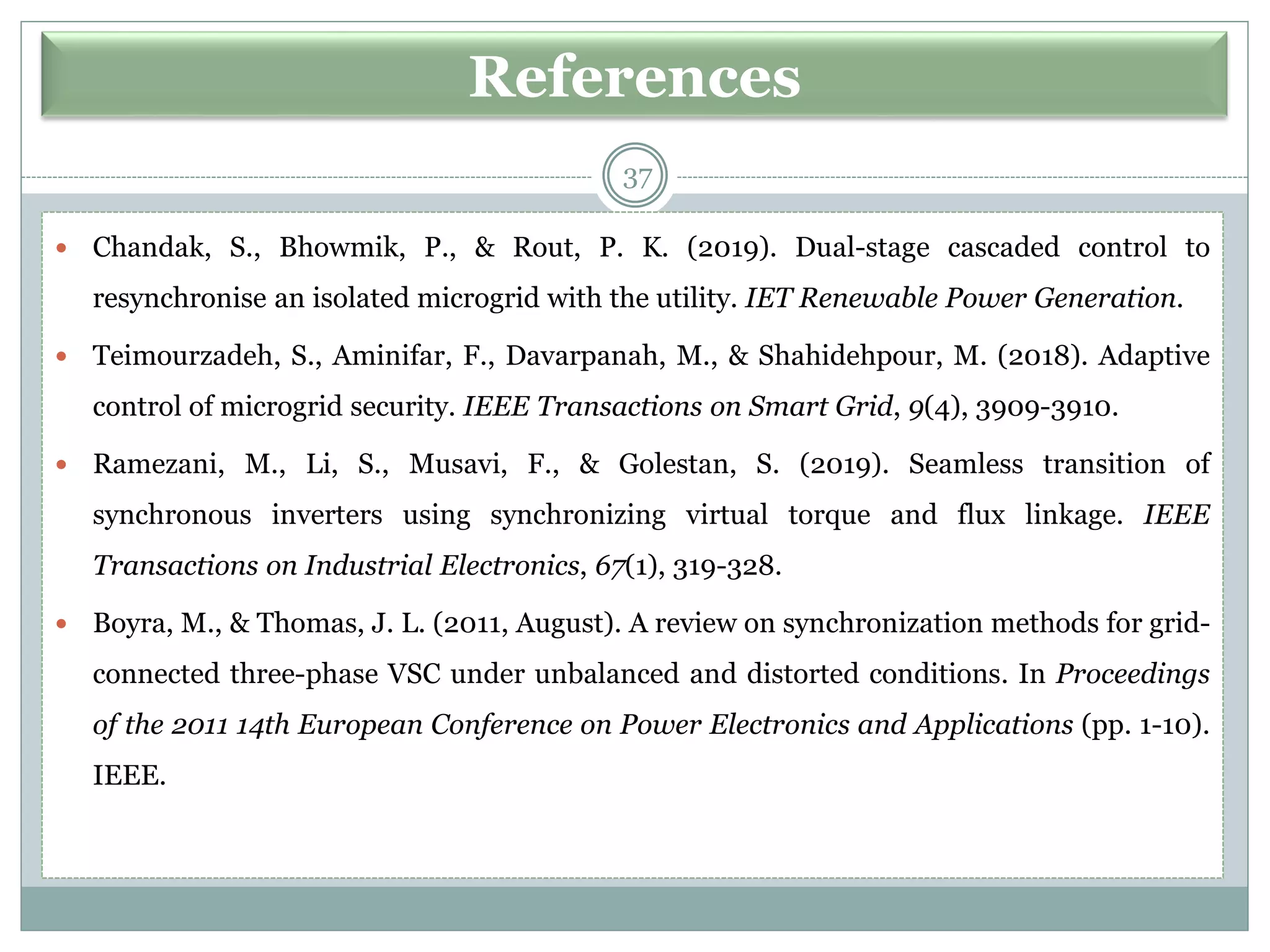 References
 Chandak, S., Bhowmik, P., & Rout, P. K. (2019). Dual-stage cascaded control to
resynchronise an isolated microgrid with the utility. IET Renewable Power Generation.
 Teimourzadeh, S., Aminifar, F., Davarpanah, M., & Shahidehpour, M. (2018). Adaptive
control of microgrid security. IEEE Transactions on Smart Grid, 9(4), 3909-3910.
 Ramezani, M., Li, S., Musavi, F., & Golestan, S. (2019). Seamless transition of
synchronous inverters using synchronizing virtual torque and flux linkage. IEEE
Transactions on Industrial Electronics, 67(1), 319-328.
 Boyra, M., & Thomas, J. L. (2011, August). A review on synchronization methods for grid-
connected three-phase VSC under unbalanced and distorted conditions. In Proceedings
of the 2011 14th European Conference on Power Electronics and Applications (pp. 1-10).
IEEE.
37
 