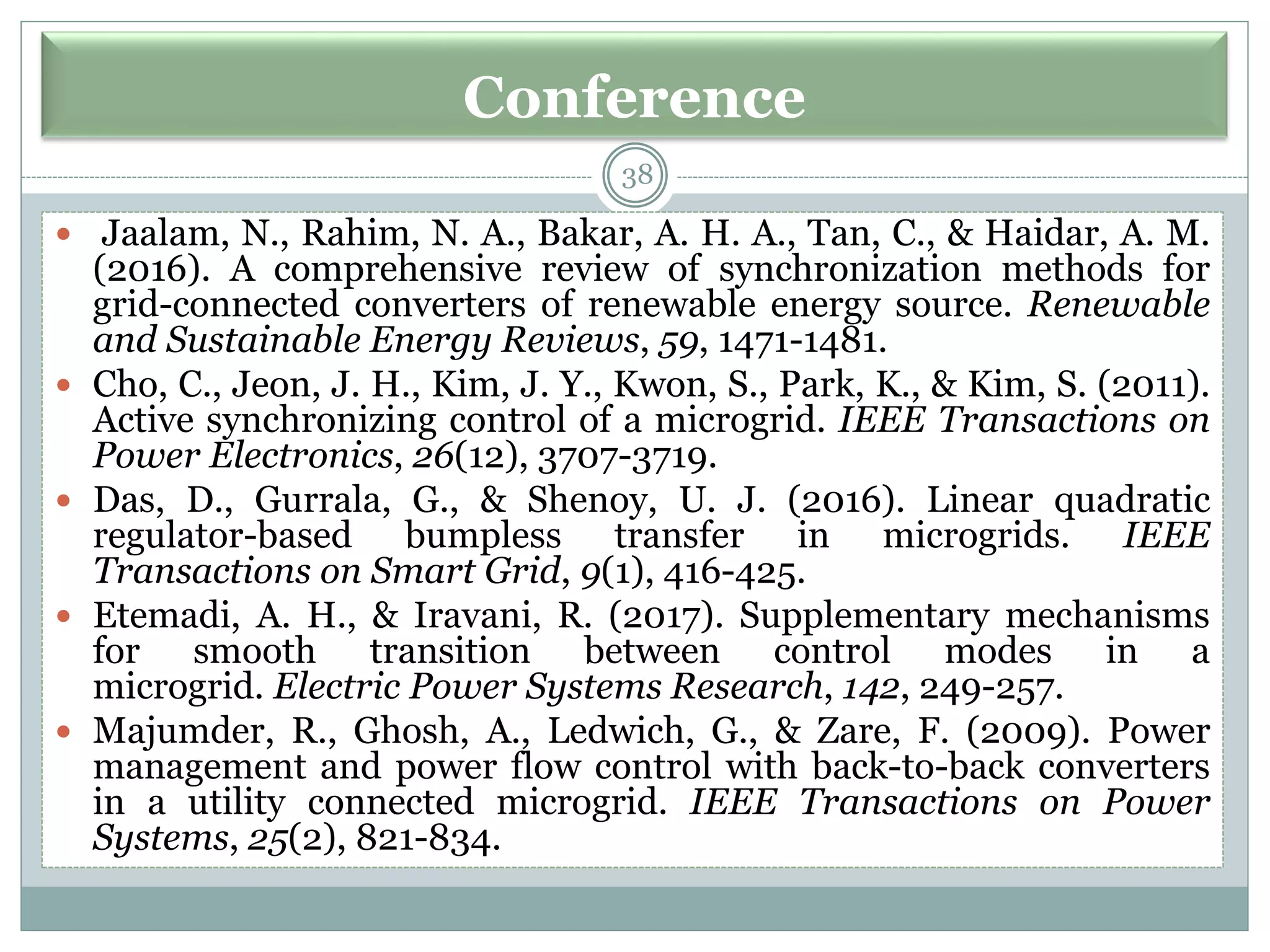 Conference
38
 Jaalam, N., Rahim, N. A., Bakar, A. H. A., Tan, C., & Haidar, A. M.
(2016). A comprehensive review of synchronization methods for
grid-connected converters of renewable energy source. Renewable
and Sustainable Energy Reviews, 59, 1471-1481.
 Cho, C., Jeon, J. H., Kim, J. Y., Kwon, S., Park, K., & Kim, S. (2011).
Active synchronizing control of a microgrid. IEEE Transactions on
Power Electronics, 26(12), 3707-3719.
 Das, D., Gurrala, G., & Shenoy, U. J. (2016). Linear quadratic
regulator-based bumpless transfer in microgrids. IEEE
Transactions on Smart Grid, 9(1), 416-425.
 Etemadi, A. H., & Iravani, R. (2017). Supplementary mechanisms
for smooth transition between control modes in a
microgrid. Electric Power Systems Research, 142, 249-257.
 Majumder, R., Ghosh, A., Ledwich, G., & Zare, F. (2009). Power
management and power flow control with back-to-back converters
in a utility connected microgrid. IEEE Transactions on Power
Systems, 25(2), 821-834.
 