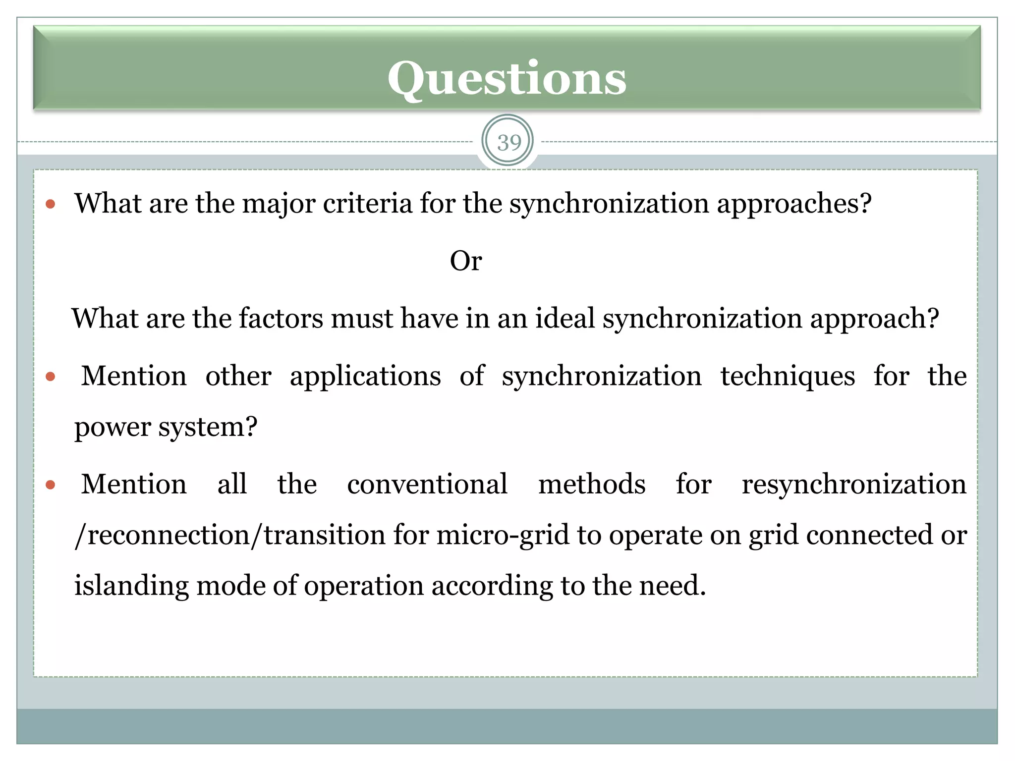 Questions
39
 What are the major criteria for the synchronization approaches?
Or
What are the factors must have in an ideal synchronization approach?
 Mention other applications of synchronization techniques for the
power system?
 Mention all the conventional methods for resynchronization
/reconnection/transition for micro-grid to operate on grid connected or
islanding mode of operation according to the need.
 
