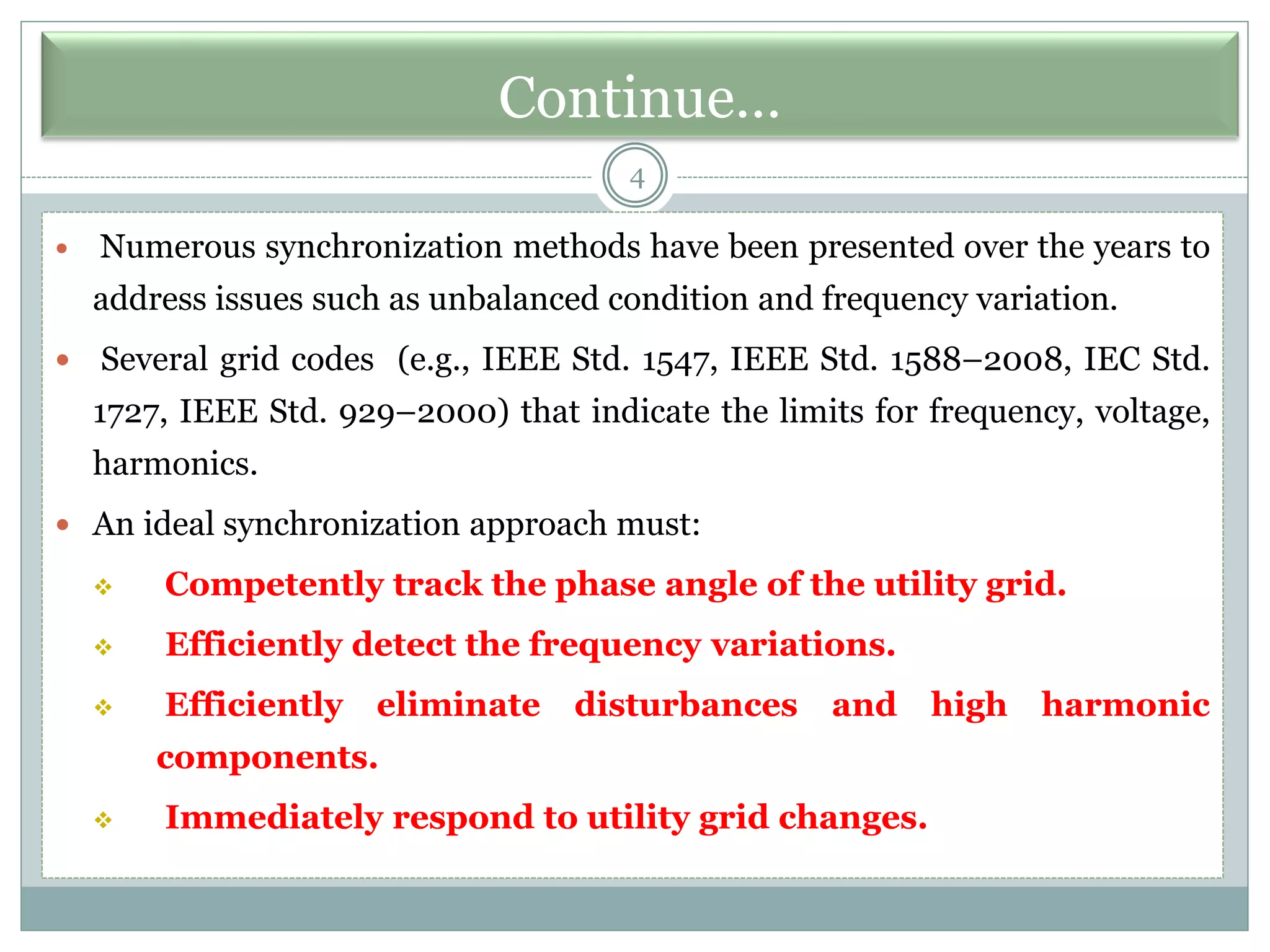 Continue…
4
 Numerous synchronization methods have been presented over the years to
address issues such as unbalanced condition and frequency variation.
 Several grid codes (e.g., IEEE Std. 1547, IEEE Std. 1588–2008, IEC Std.
1727, IEEE Std. 929–2000) that indicate the limits for frequency, voltage,
harmonics.
 An ideal synchronization approach must:
❖ Competently track the phase angle of the utility grid.
❖ Efficiently detect the frequency variations.
❖ Efficiently eliminate disturbances and high harmonic
components.
❖ Immediately respond to utility grid changes.
 