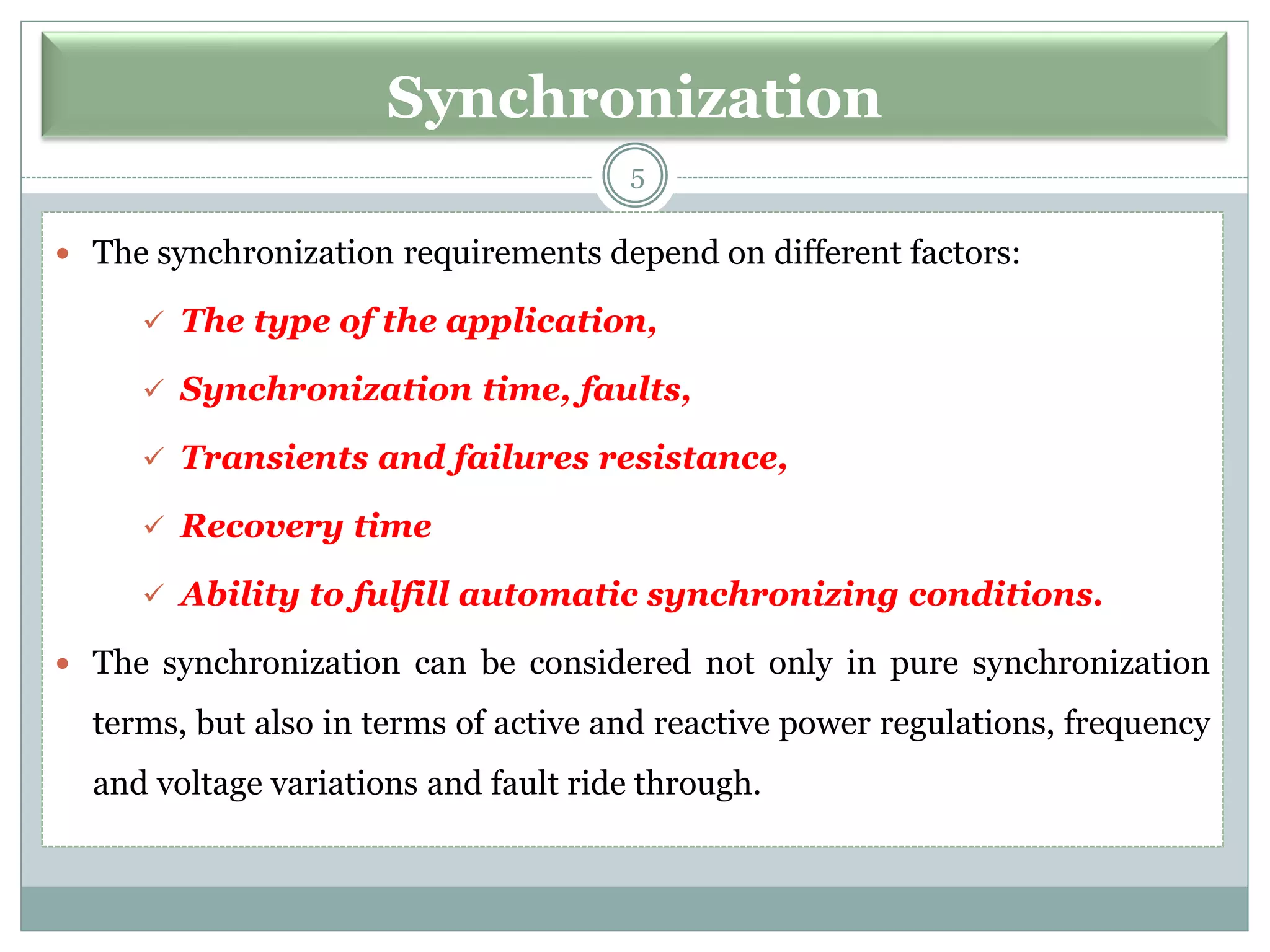 Synchronization
 The synchronization requirements depend on different factors:
✓ The type of the application,
✓ Synchronization time, faults,
✓ Transients and failures resistance,
✓ Recovery time
✓ Ability to fulfill automatic synchronizing conditions.
 The synchronization can be considered not only in pure synchronization
terms, but also in terms of active and reactive power regulations, frequency
and voltage variations and fault ride through.
5
 