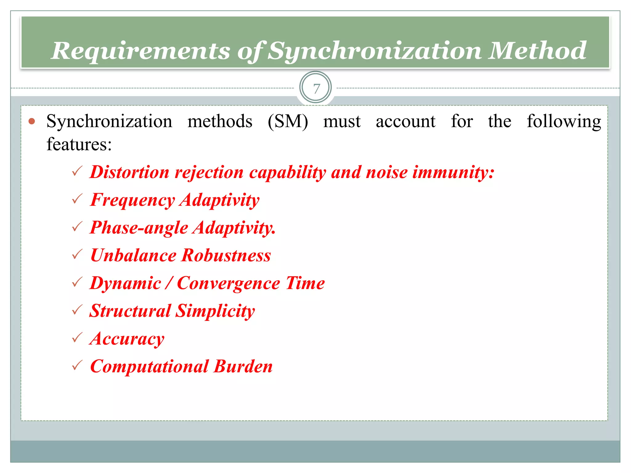 Requirements of Synchronization Method
 Synchronization methods (SM) must account for the following
features:
 Distortion rejection capability and noise immunity:
 Frequency Adaptivity
 Phase-angle Adaptivity.
 Unbalance Robustness
 Dynamic / Convergence Time
 Structural Simplicity
 Accuracy
 Computational Burden
7
 