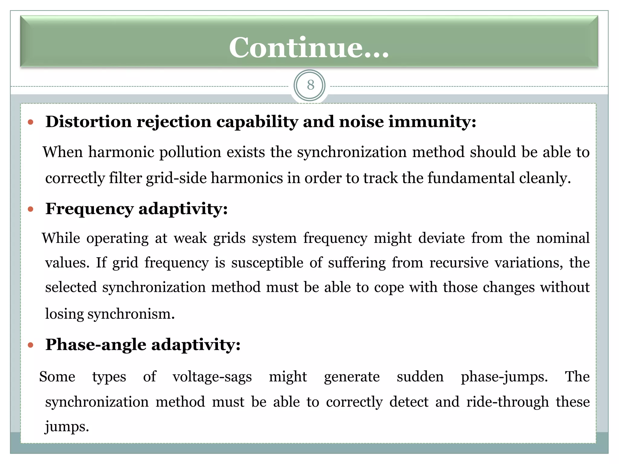 Continue…
8
 Distortion rejection capability and noise immunity:
When harmonic pollution exists the synchronization method should be able to
correctly filter grid-side harmonics in order to track the fundamental cleanly.
 Frequency adaptivity:
While operating at weak grids system frequency might deviate from the nominal
values. If grid frequency is susceptible of suffering from recursive variations, the
selected synchronization method must be able to cope with those changes without
losing synchronism.
 Phase-angle adaptivity:
Some types of voltage-sags might generate sudden phase-jumps. The
synchronization method must be able to correctly detect and ride-through these
jumps.
 