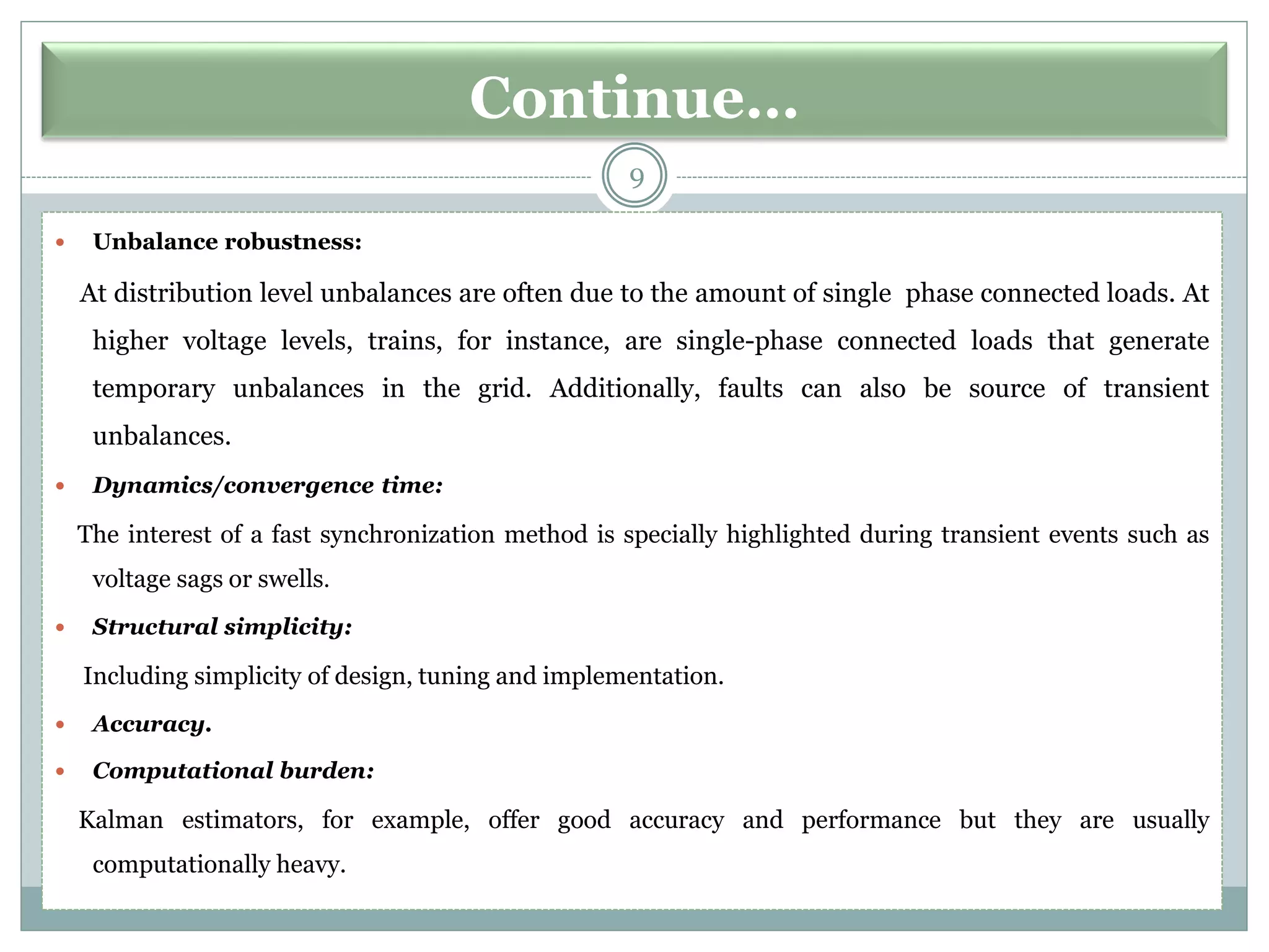 Continue…
9
 Unbalance robustness:
At distribution level unbalances are often due to the amount of single phase connected loads. At
higher voltage levels, trains, for instance, are single-phase connected loads that generate
temporary unbalances in the grid. Additionally, faults can also be source of transient
unbalances.
 Dynamics/convergence time:
The interest of a fast synchronization method is specially highlighted during transient events such as
voltage sags or swells.
 Structural simplicity:
Including simplicity of design, tuning and implementation.
 Accuracy.
 Computational burden:
Kalman estimators, for example, offer good accuracy and performance but they are usually
computationally heavy.
 