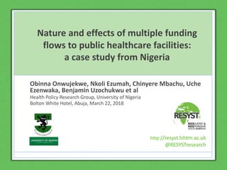 http://resyst.lshtm.ac.uk
@RESYSTresearch
Click to edit Master title
style
Click to edit Master subtitle style
http://resyst.lshtm.ac.uk
@RESYSTresearch
Nature and effects of multiple funding
flows to public healthcare facilities:
a case study from Nigeria
Obinna Onwujekwe, Nkoli Ezumah, Chinyere Mbachu, Uche
Ezenwaka, Benjamin Uzochukwu et al
Health Policy Research Group, University of Nigeria
Bolton White Hotel, Abuja, March 22, 2018
http://resyst.lshtm.ac.uk
@RESYSTresearch
 