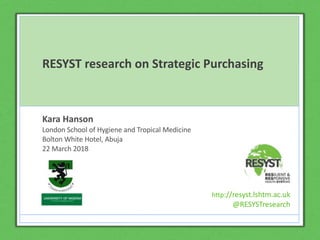 http://resyst.lshtm.ac.uk
@RESYSTresearch
Click to edit Master title
style
Click to edit Master subtitle style
http://resyst.lshtm.ac.uk
@RESYSTresearch
RESYST research on Strategic Purchasing
Kara Hanson
London School of Hygiene and Tropical Medicine
Bolton White Hotel, Abuja
22 March 2018
http://resyst.lshtm.ac.uk
@RESYSTresearch
 