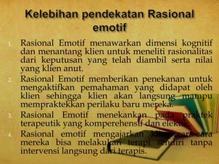 1. Rasional Emotif menawarkan dimensi kognitif
dan menantang klien untuk meneliti rasionalitas
dari keputusan yang telah diambil serta nilai
yang klien anut.
2. Rasional Emotif memberikan penekanan untuk
mengaktifkan pemahaman yang didapat oleh
klien sehingga klien akan langsung mampu
mempraktekkan perilaku baru mereka.
3. Rasional Emotif menekankan pada praktek
terapeutik yang komperehensif dan elektik.
4. Rasional emotif mengajarkan klien cara-cara
mereka bisa melakukan terapi sendiri tanpa
intervensi langsung dari terapis.
 