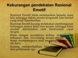 1. Rasional Emotif tidak menekankan kepada masa
lalu sehingga dalam proses terapeutik ada hal-hal
yang tidak diperhatikan.
2. Rasional Emotif kurang melakukan pembangunan
hubungan antara klien dan terapis sehingga klien
mudah diintimidasi oleh konfrontasi cepat
terapis.
3. Klien dengan mudahnya terbius dengan oleh
kekuatan dan wewenang terapis tanpa benar-
benar menantangnya atau menginternalisasi ide-
ide baru.
4. Kurang memperhatikan faktor ketidaksadaran
dan pertahanan ego.
 