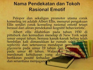 Pelopor dan sekaligus promotor utama corak
konseling ini adalah Albert Ellis, menurut pengakuan
Ellis sendiri corak konseling rasional emotif tetapi
berasal dari aliran pendekatan kognitif behavioristic.
Albert ellis dilahirkan pada tahun 1930 di
pittsburk dan kemudian menetap di New York sejak
umur empat tahun. Semasa kanak-kanak beliau telah
Sembilan kali dimasukkan ke rumah sakit karena
nephiritis dan seterusnya mendapat penyakit renal
glycosuria pada umur 19 tahun dan kencing manis
pada umur 40 tahun. Walaupun begitu beliau
menikmati kehidupan yang aktif karena beliau
berfikiran positif terhadap masalah kesehatannya
dan senantiasa menjagannya.
 