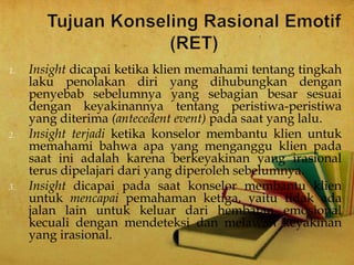 1. Insight dicapai ketika klien memahami tentang tingkah
laku penolakan diri yang dihubungkan dengan
penyebab sebelumnya yang sebagian besar sesuai
dengan keyakinannya tentang peristiwa-peristiwa
yang diterima (antecedent event) pada saat yang lalu.
2. Insight terjadi ketika konselor membantu klien untuk
memahami bahwa apa yang menganggu klien pada
saat ini adalah karena berkeyakinan yang irasional
terus dipelajari dari yang diperoleh sebelumnya.
3. Insight dicapai pada saat konselor membantu klien
untuk mencapai pemahaman ketiga, yaitu tidak ada
jalan lain untuk keluar dari hembatan emosional
kecuali dengan mendeteksi dan melawan keyakinan
yang irasional.
 