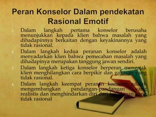 1. Dalam langkah pertama konselor berusaha
menunjukkan kepada klien bahwa masalah yang
dihadapinnya berkaitan dengan keyakinannya yang
tidak rasional.
2. Dalam langkah kedua peranan konselor adalah
menyadarkan klien bahwa pemecahan masalah yang
dihadapinya merupakan tanggung jawan sendiri.
3. Dalam langkah ketiga konselor berperan mengajak
klien menghilangkan cara berpikir dan gagasan yang
tidak rasional.
4. Dalam langkah keempat peranan konselor adalah
mengembangkan pandangan-pandangan yang
realistis dan menghindarkan diri dari keyakinan yang
tidak rasional
 