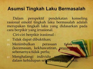 Dalam perspektif pendekatan konseling
rasional emotif tingkah laku bermasalah adalah
merupakan tingkah laku yang didasarkan pada
cara berpikir yang irrasional.
Ciri-ciri berpikir irasional :
(a) Tidak dapat dibuktikan;
(b) Menimbulkan perasaan tidak enak
(kecemasan, kekhawatiran, prasangka) yang
sebenarnya tidak perlu;
(c) Menghalangi individu untuk berkembang
dalam kehidupan sehari-hari yang efekti.
 