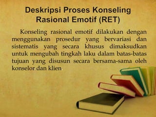 Konseling rasional emotif dilakukan dengan
menggunakan prosedur yang bervariasi dan
sistematis yang secara khusus dimaksudkan
untuk mengubah tingkah laku dalam batas-batas
tujuan yang disusun secara bersama-sama oleh
konselor dan klien.
 