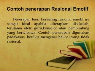 Penerapan teori konseling rasional emotif ini
sangat ideal apabila diterapkan disekolah,
terutama oleh: guru,konselor atau pembimbing
yang berwibawa. Contoh penerapan digunakan
padakasus, berfikir mengenai hal-hal yang tidak
rasional.
 