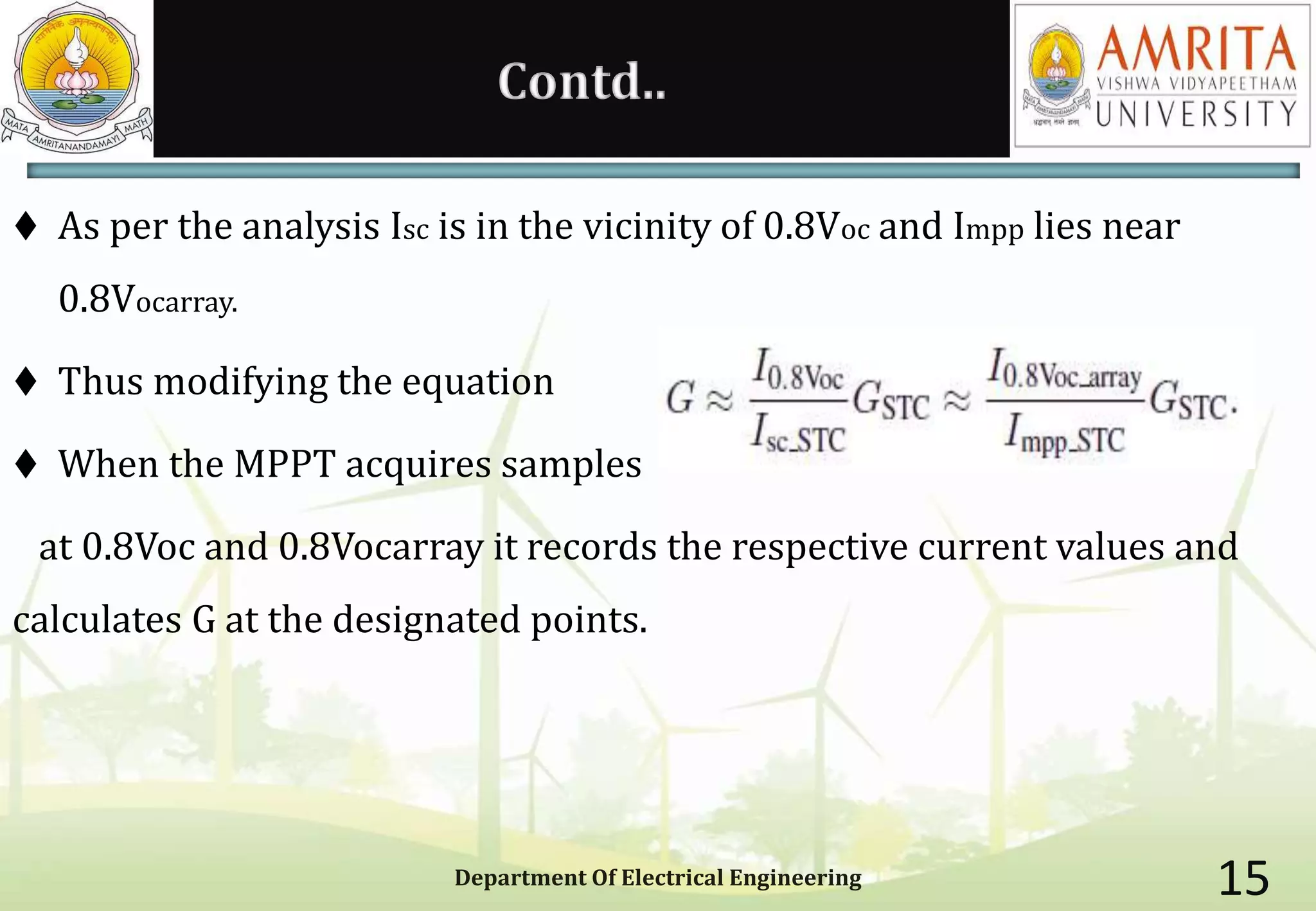 Contd..
 As per the analysis Isc is in the vicinity of 0.8Voc and Impp lies near
0.8Vocarray.
 Thus modifying the equation
 When the MPPT acquires samples
at 0.8Voc and 0.8Vocarray it records the respective current values and
calculates G at the designated points.
Department Of Electrical Engineering 15
 