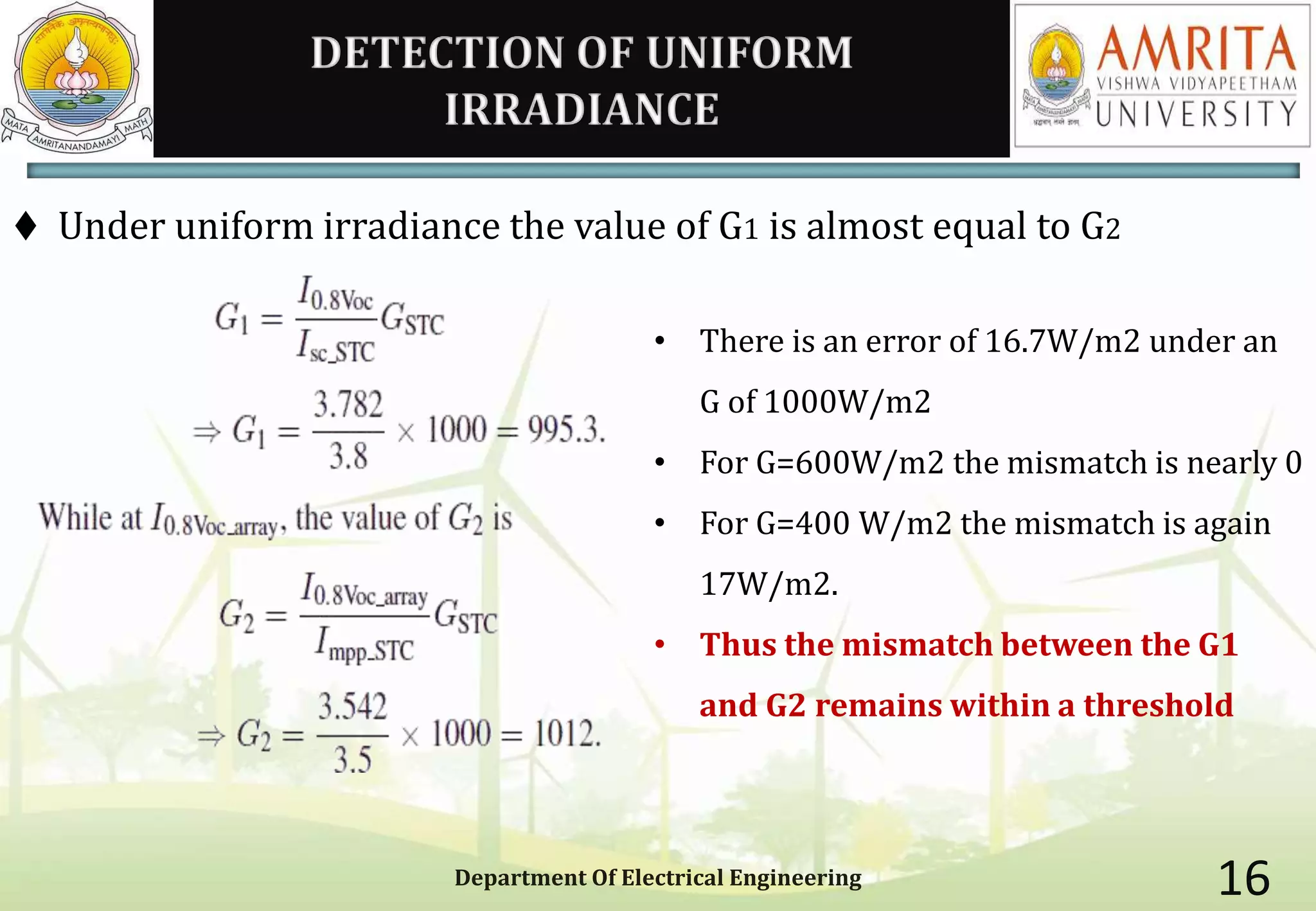DETECTION OF UNIFORM
IRRADIANCE
 Under uniform irradiance the value of G1 is almost equal to G2
Department Of Electrical Engineering 16
• There is an error of 16.7W/m2 under an
G of 1000W/m2
• For G=600W/m2 the mismatch is nearly 0
• For G=400 W/m2 the mismatch is again
17W/m2.
• Thus the mismatch between the G1
and G2 remains within a threshold
 