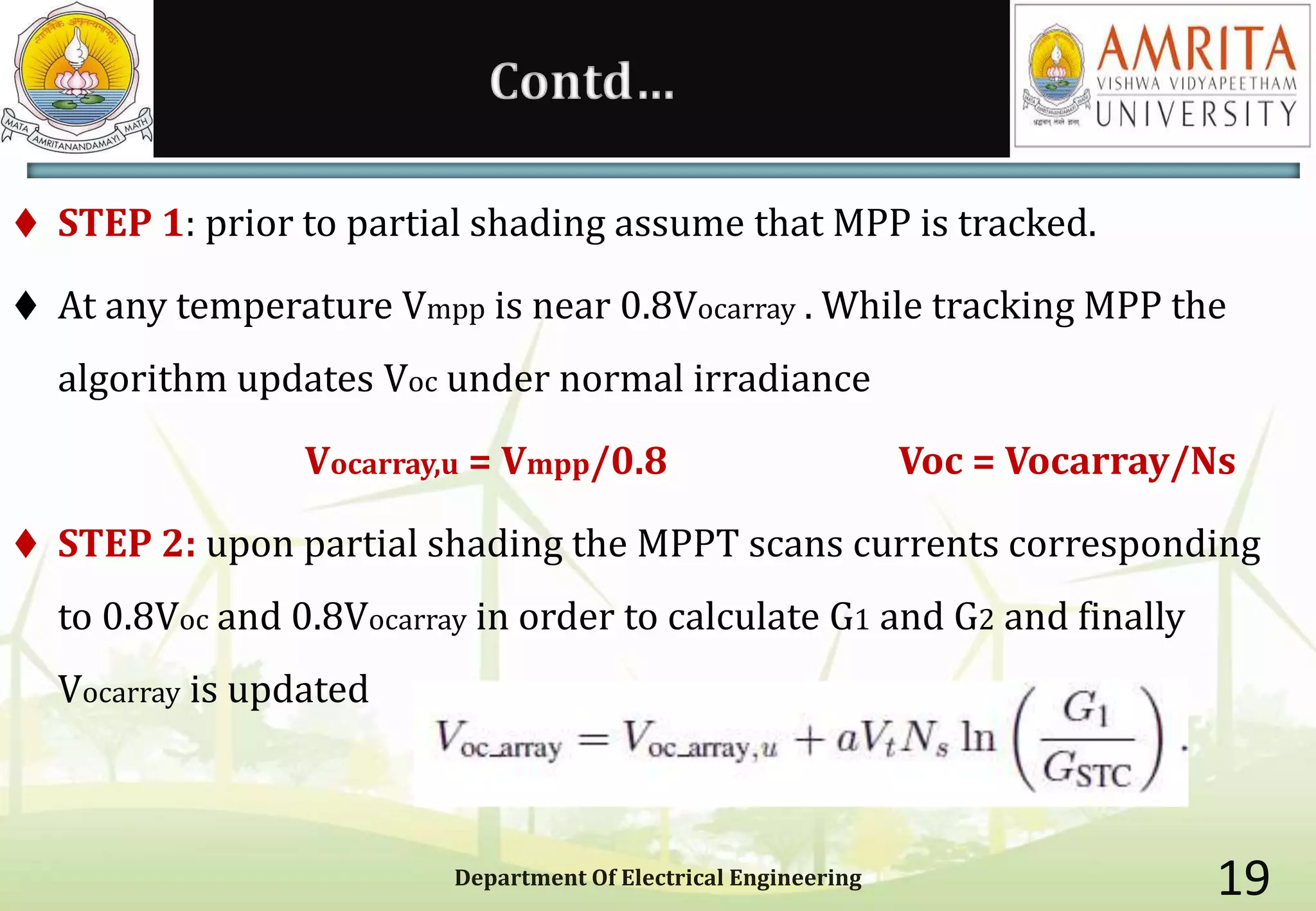 Contd…
 STEP 1: prior to partial shading assume that MPP is tracked.
 At any temperature Vmpp is near 0.8Vocarray . While tracking MPP the
algorithm updates Voc under normal irradiance
Vocarray,u = Vmpp/0.8 Voc = Vocarray/Ns
 STEP 2: upon partial shading the MPPT scans currents corresponding
to 0.8Voc and 0.8Vocarray in order to calculate G1 and G2 and finally
Vocarray is updated
Department Of Electrical Engineering 19
 